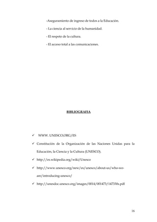 -Aseguramiento de ingreso de todos a la Educación.
- La ciencia al servicio de la humanidad.
- El respeto de la cultura.
- El acceso total a las comunicaciones.
BIBLIOGRAFIA
 WWW. UNESCO,ORG/ES
 Constitución de la Organización de las Naciones Unidas para la
Educación, la Ciencia y la Cultura (UNESCO).
 http://es.wikipedia.org/wiki/Unesco
 http://www.unesco.org/new/es/unesco/about-us/who-we-
are/introducing-unesco/
 http://unesdoc.unesco.org/images/0014/001473/147330s.pdf
16
 