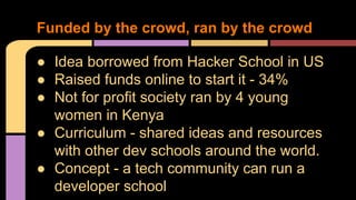 ● Idea borrowed from Hacker School in US
● Raised funds online to start it - 34%
● Not for profit society ran by 4 young
women in Kenya
● Curriculum - shared ideas and resources
with other dev schools around the world.
● Concept - a tech community can run a
developer school
Funded by the crowd, ran by the crowd
 