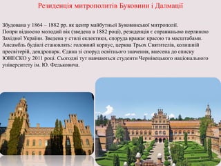 Резиденція митрополитів Буковини і Далмації
Збудована у 1864 – 1882 рр. як центр майбутньої Буковинської митрополії.
Попри відносно молодий вік (зведена в 1882 році), резиденція є справжньою перлиною
Західної України. Зведена у стилі еклектики, споруда вражає красою та масштабами.
Ансамбль будівлі становлять: головний корпус, церква Трьох Святителів, колишній
пресвітерій, дендропарк. Єдина зі споруд освітнього значення, внесена до списку
ЮНЕСКО у 2011 році. Сьогодні тут навчаються студенти Чернівецького національного
університету ім. Ю. Федьковича.
 