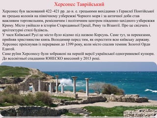 Херсонес Таврійський
Херсонес був заснований 422–421 рр. до н. е. грецькими вихідцями з Гераклеї Понтійської
як грецька колонія на північному узбережжі Чорного моря і за античної доби став
важливим торговельним, ремісничим і політичним центром південно-західного узбережжя
Криму. Місто увійшло в історію Стародавньої Греції, Риму та Візантії. Про це свідчать і
архітектурні стилі будівель.
У часи Київської Русі це місто було відомо під назвою Корсунь. Саме тут, за переказами,
прийняв християнство князь Володимир перед тим, як охрестити всю київську державу.
Херсонес проіснував із перервами до 1399 року, коли місто спалив темник Золотої Орди
Едигей.
Саме руїни Херсонесу були зображені на першій версії української одногривневої купюри.
До всесвітньої спадщини ЮНЕСКО внесений у 2013 році.
 