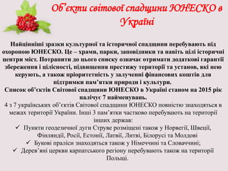 Об’єкти світової спадщини ЮНЕСКО в
Україні
Найцінніші зразки культурної та історичної спадщини перебувають під
охороною ЮНЕСКО. Це – храми, парки, заповідники та навіть цілі історичні
центри міст. Потрапити до цього списку означає отримати додаткові гарантії
збереження і цілісності, підвищення престижу території та установ, які нею
керують, а також пріоритетність у залученні фінансових коштів для
підтримки пам’ятки природи і культури.
Список об’єктів Світової спадщини ЮНЕСКО в Україні станом на 2015 рік
налічує 7 найменувань.
4 з 7 українських об’єктів Світової спадщини ЮНЕСКО повністю знаходяться в
межах території України. Інші 3 пам’ятки частково перебувають на території
інших держав:
 Пункти геодезичної дуги Струве розміщені також у Норвегії, Швеції,
Фінляндії, Росії, Естонії, Латвії, Литві, Білорусі та Молдові
 Букові праліси знаходяться також у Німеччині та Словаччині;
 Дерев’яні церкви карпатського регіону перебувають також на території
Польщі.
 