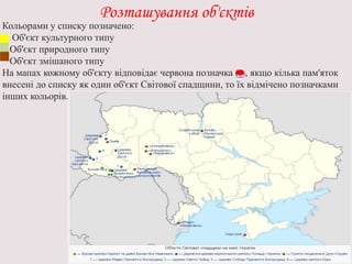 Розташування об'єктів
Кольорами у списку позначено:
Об'єкт культурного типу
Об'єкт природного типу
Об'єкт змішаного типу
На мапах кожному об'єкту відповідає червона позначка ( ), якщо кілька пам'яток
внесені до списку як один об'єкт Світової спадщини, то їх відмічено позначками
інших кольорів.
 