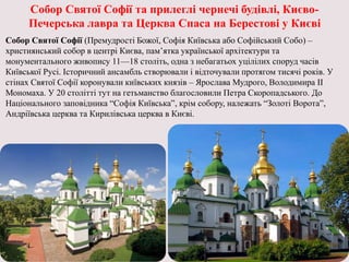 Собор Святої Софії та прилеглі чернечі будівлі, Києво-
Печерська лавра та Церква Спаса на Берестові у Києві
Собор Святої Софії (Премудрості Божої, Софія Київська або Софійський Собо) –
християнський собор в центрі Києва, пам’ятка української архітектури та
монументального живопису 11—18 століть, одна з небагатьох уцілілих споруд часів
Київської Русі. Історичний ансамбль створювали і відточували протягом тисячі років. У
стінах Святої Софії коронували київських князів – Ярослава Мудрого, Володимира ІІ
Мономаха. У 20 столітті тут на гетьманство благословили Петра Скоропадського. До
Національного заповідника “Софія Київська”, крім собору, належать “Золоті Ворота”,
Андріївська церква та Кирилівська церква в Києві.
 