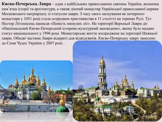 Києво-Печерська Лавра – одна з найбільших православних святинь України, визначна
пам’ятка історії та архітектури, а також діючий монастир Української православної церкви
Московського патріархату зі статусом лаври. З часу свого заснування як печерного
монастиря у 1051 році стала осередком християнства в 11 столітті на теренах Русі. Тут
Нестор Літописець написав «Повість минулих літ». На території Верхньої Лаври діє
«Національний Києво-Печерський історико-культурний заповідник», якому було надано
статус національного у 1996 році. Монастирське життя зосереджене на території Нижньої
лаври. Обидві частини Лаври відкриті для відвідувачів. Києво-Печерську лавру занесено
до Семи Чудес України у 2007 році .
 