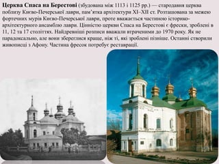 Церква Спаса на Берестові (збудована між 1113 і 1125 рр.) — стародавня церква
поблизу Києво-Печерської лаври, пам’ятка архітектури XI–XII ст. Розташована за межею
фортечних мурів Києво-Печерської лаври, проте вважається частиною історико-
архітектурного ансамблю лаври. Цінністю церкви Спаса на Берестові є фрески, зроблені в
11, 12 та 17 століттях. Найдревніші розписи вважали втраченими до 1970 року. Як не
парадоксально, але вони збереглися краще, ніж ті, які зроблені пізніше. Останні створили
живописці з Афону. Частина фресок потребує реставрації.
 