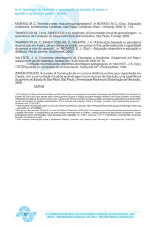 As tic (tecnologias de informação e comunicação) no processo de ensinar e
aprender e na formação docente - Relatos


MORAES, M. C. Tecendo a rede, mas com que paradigma?. In MORAES, M. C. (Org.). Educação
a distância: fundamentos e práticas. São Paulo: Campinas, Nied – Unicamp, 2002. p. 1-25.

TAVARES-SILVA, Tânia; ZAHED-COELHO, Suzanete. A Comunidade virtual de aprendizagem – a
experiência da Fundação do Desenvolvimento Administrativo. São Paulo: Fundap, 2003.

TAVARES-SILVA, T.; ZAHED-COELHO, S.; VALENTE. J. A. “A Educação baseada no paradigma
da produção em massa, de servidores do estado, via cursos on-line, potencializando a capacidade
de pensar e criar do aprendiz”. In: RICARDO, E. J. (Org.) – Educação corporativa e educação a
distância. Rio de Janeiro: Qualitymark, 2005.

VALENTE, J. A. Diferentes abordagens da Educação a Distância. Disponível em http://
www.proinfo.gov.br/biblioteca. Acesso em 16 de maio de 2006-05-18
______. Formação de professores: diferentes abordagens pedagógicas. In: VALENTE, J. A. (org.)
– O computador na sociedade do conhecimento. Campinas-SP: Unicamp/Nied, 1999.

ZAHED-COELHO, Suzanete. A Construção de um curso a distância on-line para capacitação em
massa, com a comunidade virtual de aprendizagem como recurso de interação: uma experiência
do governo do Estado de São Paulo. São Paulo, Universidade Mackenzie (Dissertação de Mestrado),
2005.
              NOTAS

1
  A Fundação do Desenvolvimento Administrativo (Fundap) é uma empresa vinculada à Secretaria de Gestão Pública do Governo do
Estado de São Paulo que atende tanto a esse governo quanto a órgãos da administração federal e de outros Estados, municípios,
instituições privadas e do terceiro setor, com o objetivo de formar recursos humanos, prestar consultoria organizacional e desenvolver
novas tecnologias de gestão administrativa. Para maiores informações sobre a Fundap, consulte: http://www.fundap.sp.gov.br –
acessado em 22/06/2007.
2
  Para maiores informações sobre o curso de Governo Eletrônico, consulte: http://www.governoemrede.sp.gov.br/ead/egov/index.asp
– acessado em 21/06/2007.
3
  Este grupo, denominado “Grupo 4” no curso de Governo Eletrônico da Fundap, foi composto por nove participantes que desenvolveram
o projeto entitulado “A transparência na comunicação entre governo e cidadão: a edição pública de atos oficiais do governo”. Esses
participantes foram identificados nesta pesquisa pela indicação Px, onde x varia de 1 a 9. P1 representa o coordenador do grupo,
lançador da idéia do projeto.
4
  Para maiores informações sobre a plataforma Teleduc, consulte: http://teleduc.nied.unicamp.br – acessado em 23/06/2007.




        12                      IX CONGRESSO ESTADUAL PAULISTA SOBRE FORMAÇÃO DE EDUCADORES - 2007
                                 UNESP - UNIVERSIDADE ESTADUAL PAULISTA - PRO-REITORIA DE GRADUAÇÃO
 