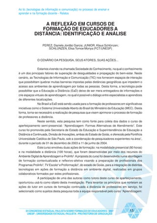 As tic (tecnologias de informação e comunicação) no processo de ensinar e
aprender e na formação docente - Relatos


                A REFLEXÃO EM CURSOS DE
               FORMAÇÃO DE EDUCADORES A
            DISTÂNCIA: IDENTIFICAÇÃO E ANÁLISE

                   PEREZ, Daniela Jordão Garcia; JUNIOR, Klaus Schlünzen;
                      SCHLÜNZEN, Elisa Tomoe Moriya (FCT/UNESP)



               O CENÁRIO DA PESQUISA, SEUS ATORES, SUAS AÇÕES...


              Estamos vivendo na chamada Sociedade do Conhecimento, na qual o conhecimento
é um dos principais fatores de superação de desigualdades e propagação do bem-estar. Neste
cenário, as Tecnologias de Informação e Comunicação (TIC) nos fornecem espaços de interação
que possibilitam quebrar muitas barreiras impostas pelas distâncias geográficas que impedem o
acesso aos ambientes de aprendizagem por todas as pessoas. Desta forma, a tecnologia pode
possibilitar que a Educação a Distância (EaD) deixe de ser mera entregadora de informações e
crie espaços virtuais de aprendizagem, no qual é possível o diálogo entre especialistas e aprendizes
de diferentes localizações.
               No Brasil a EaD está sendo usada para a formação de professores em significativas
iniciativas como o Sistema Universidade Aberto do Brasil do Ministério da Educação (MEC). Desta
forma, torna-se necessário a realização de pesquisas que visem aprimorar o processo de formação
de professores a distância.
             Neste sentido, esta pesquisa tem como fonte para coleta dos dados o curso de
aperfeiçoamento semi-presencial: “Aprendizagem: Formas Alternativas de Atendimento”. Este
curso foi promovido pela Secretaria de Estado da Educação e Superintendência de Educação a
Distância e Continuada, Divisão de Inovações, ambas do Estado de Goiás, e oferecido pela Pontifícia
Universidade Católica de São Paulo, sob a coordenação de pesquisadores experientes na área1,
durante o período de 01 de dezembro de 2003 a 11 de junho de 2004.
             Este curso envolveu duas ações de formação: na modalidade presencial (80 horas)
e na modalidade a distância (100 horas), que foram desenvolvidas por meio dos recursos do
Ambiente Digital de Aprendizagem e-ProInfo2. A proposta do curso foi desenvolvida numa abordagem
de formação contextualizada e reflexivo-afetiva visando a preparação de profissionais dos
Programas ProInfo3, TV Escola4 e Proformação5, do estado de Goiás, para a integração de distintas
tecnologias em ações de formação a distância em ambiente digital, realizadas em grupos
colaborativos formados por estes profissionais.
               A participação de uma das autoras como tutora deste curso de aperfeiçoamento,
oportunizou usá-lo como objeto desta investigação. Para levantar os princípios que norteiam as
ações do tutor em cursos de formação continuada a distância de professores em serviço, foi
selecionado como sujeitos desta pesquisa toda a equipe responsável pelo curso “Aprendizagem:




     IX CONGRESSO ESTADUAL PAULISTA SOBRE FORMAÇÃO DE EDUCADORES - 2007                   13
      UNESP - UNIVERSIDADE ESTADUAL PAULISTA - PRO-REITORIA DE GRADUAÇÃO
 