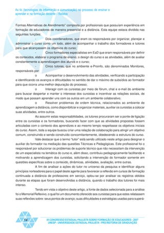 As tic (tecnologias de informação e comunicação) no processo de ensinar e
aprender e na formação docente - Relatos


Formas Alternativas de Atendimento” composta por profissionais que possuíam experiência em
formação de educadores de maneira presencial e a distância. Esta equipe estava dividida nas
seguintes funções:
              -        Dois coordenadores, que eram os responsáveis por organizar, planejar e
administrar o curso como um todo, além de acompanhar o trabalho dos formadores e tutores
para que alcançassem os objetivos do curso;
              -      Cinco formadores especialistas em EaD que eram responsáveis por definir
os conteúdos, elaborar o programa de ensino, o design do curso e as atividades, além de avaliar
constantemente a aprendizagem dos alunos e o curso;
             -      Cinco tutores, que no ambiente e-Proinfo, são denominados Monitores,
responsáveis por:
             o         Acompanhar o desenvolvimento das atividades, verificando a participação
e identificando os avanços e dificuldades no sentido de dar o máximo de subsídios ao formador
para que ocorra uma melhor depuração do processo;
             o       Interagir com os cursistas por meio de fórum, chat e e-mail do ambiente
para buscar despertar e manter o interesse dos cursistas e incentivar as relações sociais, de
modo que possam aprender uns com os outros em um ambiente colaborativo;
            o     Resolver problemas de ordem técnica, relacionados ao ambiente de
aprendizagem a distância, como disponibilizar e organizar materiais, auxiliar os cursistas a colocar
suas atividades, entre outros.
              Ao assumir estas responsabilidades, os tutores procuraram ser a ponte de ligação
entre os cursistas e os formadores, buscando fazer com que as atividades propostas fossem
articuladas com o contexto dos aprendizes e ao mesmo tempo respeitasse os objetivos iniciais
do curso. Assim, toda a equipe buscou criar uma relação de colaboração para atingir um objetivo
comum, construindo e sendo construído concomitantemente, obedecendo a estrutura do curso.
             Vale destacar que o termo “tutor” está sendo utilizado neste artigo para designar o
auxiliar do formador na mediação das questões Técnicas e Pedagógicas. Este profissional foi o
responsável por solucionar os problemas de suporte técnico que não necessitam da intervenção
de um especialista na temática do curso e, além disso, contribuiu pedagogicamente facilitando e
motivando a aprendizagem dos cursistas, solicitando a intervenção do formador somente em
questões específicas sobre o conteúdo, dinâmicas, atividades, avaliação, entre outras.
             A fim de analisar a ações do tutor no universo da pesquisa e identificar alguns
princípios norteadores para o papel deste agente para favorecer a reflexão em cursos de formação
continuada a distância de professores em serviço, optou-se por analisar os registros obtidos
durante as etapas que foram desenvolvidas a distância, quando o trabalho dos tutores foi mais
intenso.
               Tendo em vista o objetivo deste artigo, a fonte de dados selecionada para a análise
foi o Memorial Reflexivo, o qual foi um documento oferecido aos cursistas para que estes relatassem
suas reflexões sobre: seus pontos de avanço; suas dificuldades e estratégias usadas para superá-




      14                IX CONGRESSO ESTADUAL PAULISTA SOBRE FORMAÇÃO DE EDUCADORES - 2007
                         UNESP - UNIVERSIDADE ESTADUAL PAULISTA - PRO-REITORIA DE GRADUAÇÃO
 