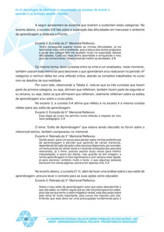 As tic (tecnologias de informação e comunicação) no processo de ensinar e
aprender e na formação docente - Relatos


              A seguir apresentam-se excertos que ilustram e sustentam estas categorias. No
excerto abaixo, a cursista 9-B fala sobre a superação das dificuldades em manusear o ambiente
de aprendizagem a distância e-Proinfo.


               Excerto 2: Extraído do 3° Memorial Reflexivo.
                  Tenho conseguido superar muitas as minhas dificuldades, já me
                  familiarizei mais com o ambiente, pois a leitura dos textos propostos
                  e ajuda dos colegas tem me ajudado muito na superação dessas
                  dificuldades. Cada vez mais tenho assimilado e enriquecido o meu
                  grau de conhecimento. Desenvolvendo melhor as atividades. 9-B


               Da mesma forma, doze cursistas entre os vinte e um analisados, neste momento,
também usaram este memorial para descrever o que aprenderam e/ou realizaram no período (4ª
categoria) e nenhum deles fez uma reflexão crítica, aliando os conceitos trabalhados no curso
com os desafios de sua realidade.
             Por outro lado, observando a Tabela 2, nota-se que os três cursistas que fazem
parte da primeira categoria, ou seja, afirmam que refletiram, também fazem parte da segunda e/
ou terceira, ou seja, todos os que afirmaram que refletiram, realmente refletiram sobre os estilos
de aprendizagem e/ou sobre o curso piloto.
             No excerto 3, a cursista 5-A afirma que refletiu e no excerto 4 a mesma cursista
reflete sobre seu estilo de aprendizagem.
               Excerto 3: Extraído do 3° Memorial Reflexivo.
                  Esta etapa do curso me permitiu muita reflexão a respeito do meu
                  fazer pedagógico. 5-A


               O tema “Estilo de Aprendizagem” que estava sendo discutido no fórum sobre o
referencial teórico, também compareceu no memorial.
               Excerto 4: Retirado do 3° Memorial Reflexivo.
                  Sendo assim, parei um pouco para pensar sobre minhas preferências
                  de aprendizagem e percebi que aprendo de várias maneiras,
                  dependendo de cada situação e dos recursos disponíveis, por exemplo,
                  um texto preciso ler várias vezes e ir fazendo anotações dos assuntos
                  relevantes, já o filme, preciso assistir duas vezes para melhor
                  interpretação, e assim por diante, mas quando se tem imagem, a
                  minha aprendizagem é mais significativa e com certeza mais rápida,
                  já para escrever, sintetizo muito o texto, o que algumas pessoas
                  escrevem em várias páginas, escrevo em apenas uma. 5-A


            No excerto abaixo, o cursista 21-C, além de fazer uma análise sobre o seu estilo de
aprendizagem, procura levar o conceito para as suas ações como educador.
               Excerto 5: Retirado do 3° Memorial Reflexivo.

                  Sobre o meu estilo de aprendizagem acho que estou descobrindo o
                  que não sabia, ou melhor, aquilo que eu não me preocupava em saber,
                  pois hoje sei que tenho o estilo imagético-verbal, esta discussão sobre
                  este tema foi muito importante, pois nunca me importei com isto.
                  Entendo que esta deve ser uma preocupação fundamental para o




      18                IX CONGRESSO ESTADUAL PAULISTA SOBRE FORMAÇÃO DE EDUCADORES - 2007
                         UNESP - UNIVERSIDADE ESTADUAL PAULISTA - PRO-REITORIA DE GRADUAÇÃO
 