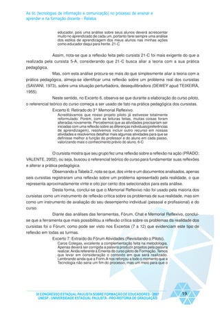 As tic (tecnologias de informação e comunicação) no processo de ensinar e
aprender e na formação docente - Relatos


                  educador, pois uma análise sobre seus alunos deverá acrescentar
                  muito no aprendizado de cada um, portanto farei sempre uma análise
                  dos estilos de aprendizagem dos meus alunos nas minhas ações
                  como educador daqui para frente. 21-C


               Assim, nota-se que a reflexão feita pelo cursista 21-C foi mais exigente do que a
realizada pela cursista 5-A, considerando que 21-C busca aliar a teoria com a sua prática
pedagógica.
             Mas, com esta análise procura-se mais do que simplesmente aliar a teoria com a
prática pedagógica, almeja-se identificar uma reflexão sobre um problema real dos cursistas
(SAVIANI, 1973), sobre uma situação perturbadora, desequilibradora (DEWEY apud TEIXEIRA,
1955).
                Neste sentido, no Excerto 6, observa-se que durante a elaboração do curso piloto,
o referencial teórico do curso começa a ser usado de fato na prática pedagógica dos cursistas.
               Excerto 6: Retirado do 3° Memorial Reflexivo.
                  Acreditávamos que nosso projeto piloto já estivesse totalmente
                  reformulado. Porém, com as leituras feitas, muitas coisas foram
                  alteradas novamente. Percebemos que as atividades precisariam ser
                  iniciadas com uma reflexão sobre as diferenças individuais(preferências
                  de aprendizagem), resolvemos incluir outro recurso em nossas
                  atividades e resolvemos detalhar mais algumas atividades para que se
                  definisse melhor a função do professor e do aluno em cada passo,
                  valorizando mais o conhecimento prévio do aluno. 6-C


            O cursista mostra que seu grupo fez uma reflexão sobre a reflexão na ação (PRADO;
VALENTE, 2002), ou seja, buscou o referencial teórico do curso para fundamentar suas reflexões
e alterar a prática pedagógica.
                Observando a Tabela 2, nota-se que, dos vinte e um documentos analisados, apenas
seis cursistas registraram uma reflexão sobre um problema apresentado pela realidade, o que
representa aproximadamente vinte e oito por cento dos selecionados para esta análise.
              Desta forma, conclui-se que o Memorial Reflexivo não foi usado pela maioria dos
cursistas como um instrumento de reflexão crítica sobre os problemas de sua realidade, mas sim
como um instrumento de avaliação do seu desempenho individual (pessoal e profissional) e do
curso.
              Diante das análises das ferramentas, Fórum, Chat e Memorial Reflexivo, conclui-
se que a ferramenta que mais possibilitou a reflexão crítica sobre os problemas da realidade dos
cursistas foi o Fórum, como pode ser visto nos Excertos (7 a 12) que evidenciam este tipo de
reflexão em todas as turmas.
               Excerto 7: Extraído do Fórum Atividades (Revisitando o Piloto).
                  Caros Colegas, excelente a complementação feita na metodologia.
                  Apenas deverá ser corrigida a palavra produzir projetos pela palavra
                  realizar. Ainda referente à Ementa do curso piloto de Formação. Temos
                  que levar em consideração o contexto em que será realizado.
                  Lembrando ainda que a Form-A nos reforçou a todo o momento que a
                  Tecnologia não seria um fim do processo, mas um meio para que o




     IX CONGRESSO ESTADUAL PAULISTA SOBRE FORMAÇÃO DE EDUCADORES - 2007                     19
      UNESP - UNIVERSIDADE ESTADUAL PAULISTA - PRO-REITORIA DE GRADUAÇÃO
 