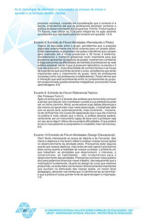 As tic (tecnologias de informação e comunicação) no processo de ensinar e
aprender e na formação docente - Relatos


                  processo aconteça. Levando em consideração que o contexto é a
                  escola, entendemos até que os professores deveriam conhecer a
                  política de desenvolvimento dos programas: Proinfo, Proformação e
                  TV Escola, mas utilizar as TCIs para integrá-los na ação docente
                  acreditamos que não fazem parte do contexto em questão. 15-A


               Excerto 8: Extraído do Fórum Atividades (Revisitando o Piloto).
                  Depois da discussão entre o grupo, percebemos que a proposta
                  elaborada anteriormente era muito extensa para um projeto piloto.
                  Então repensamos na proposta e nas ações e decidimos que o projeto
                  será realizado em 4 horas presencial e 36 horas à distância.
                  Consideramos o momento presencial muito importante para que
                  possamos apresentar os objetivos do projeto, mostrarmos o ambiente
                  e diagnosticarmos as dificuldades da clientela (6 professores da rede
                  pública estadual, sendo 3 que já possuem laboratório na escola e 3
                  que não possuem). Essa diversidade de conhecimentos e as trocas
                  de experiência que ocorrerão durante o curso, acreditamos que serão
                  importantes para o crescimento do grupo, tanto do professores
                  (cursistas) como nós professores (multiplicadores). Posso afirmar que
                  a interação que está acontecendo entre os componentes do grupo,
                  tem proporcionado questionamentos instigadores, provocando novas
                  aprendizagens. 6-B


               Excerto 9: Extraído do Fórum Referencial Teórico.
                  Olá, Professor Form-C,
                  Após os textos que li e através das análises que temos feito comecei
                  a pensar que discutir com o professor cursista a sua preferência pode
                  ser um ótimo caminho. Afinal, se ele estiver a par destas diferenças e
                  até mesmo se aprofundar mais nesta observação, o trabalhado dele
                  com os alunos será, automaticamente, mais consciente... Inclusive,
                  só de verificarmos nos cursos de capacitação que o que ele viviencia
                  na prática é mais valioso que a teoria, a análise pessoal poderá,
                  certamente, ser um instrumento capaz de fazer com o professor veja
                  em seu aluno algum reflexo de sua própria dificuldades. O que poderá
                  torná-lo mais paciente e compreesivo e o trabalho mais harmonioso.
                  6-C


               Excerto 10:Extraído do Fórum Atividades (Design Educacional).
                  Ola!!! Muito interessante os textos do Valente e do Fernando. São
                  claros e objetivos e nos fazem refletir e analisar nossas futuras ações
                  no desenvolvimento da atividade piloto. Precisamos estar seguros
                  quanto aos nossos objetivos, mais antes de tudo (apriori) precisamos
                  estar certos quanto a realidade de nossos cursistas: o ambiente em
                  que trabalham, as atividades que desenvolvem, o interesse, o
                  compromisso, as habilidades... são fundamentais para o
                  desenvolvimento das atividades. Precisamos conhecer nosso público
                  alvo para podermos dinamizar nosso trabalho, não esquecendo que a
                  motivação é fundamental. Quanto as design do curso que estamos
                  produzindo, os textos lidos nos fornecem direcionamentos importantes
                  que auxiliam na efetivação das nossas ações, no nosso fazer
                  pedagógico, deixando-nos cientes que “o caminho se faz ao caminhar”
                  e que a prática é nossa grande fonte de aprendizagem e inspiração.
                  7-D




      20                IX CONGRESSO ESTADUAL PAULISTA SOBRE FORMAÇÃO DE EDUCADORES - 2007
                         UNESP - UNIVERSIDADE ESTADUAL PAULISTA - PRO-REITORIA DE GRADUAÇÃO
 