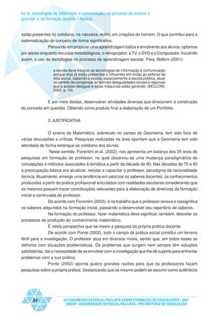 As tic (tecnologias de informação e comunicação) no processo de ensinar e
aprender e na formação docente - Relatos


estão presentes no cotidiano, na natureza, enfim, em criações do homem. O que contribui para a
sistematização do conceito de forma significativa.
              Pensando em propiciar uma aprendizagem lúdica e envolvente aos alunos, optamos
por adotar enquanto recursos metodológicos, o retroprojetor, a TV, o DVD e o Computador. Incutindo
assim, o uso de tecnologias no processo de aprendizagem escolar. Para Belloni (2001):

                  a escola deve integrar as tecnologias de informação e comunicação
                  porque elas já estão presentes e influentes em todas as esferas da
                  vida social, cabendo à escola, especialmente à escola pública, atuar
                  no sentido de compensar as terríveis desigualdades sociais e regionais
                  que o acesso desigual a estas máquinas estão gerando. (BELLONI,
                  2001, p. 10)


               E por meio destas, desenvolver atividades diversas que direcionem à construção
do conceito em questão. Obtendo como produto final a elaboração de um Portifólio.


               2. JUSTIFICATIVA


              O ensino da Matemática, sobretudo no campo da Geometria, tem sido foco de
várias discussões e críticas. Pesquisas realizadas na área apontam que a Geometria tem sido
abordada de forma estanque ao cotidiano dos alunos.
              Neste sentido, Fiorentini et al. (2002), nos apresenta um balanço dos 25 anos de
pesquisas em formação de professor, no qual observou-se uma mudança paradigmática de
concepções e métodos associados à temática a partir da década de 90. Nas décadas de 70 e 80
a preocupação básica era atualizar, reciclar e capacitar o professor, paradigma da racionalidade
técnica. Atualmente, emerge uma tendência em valorizar os saberes docentes, os conhecimentos
produzidos a partir da prática profissional articulados com realidades escolares considerando que
os mesmos possam trazer contribuições relevantes para a elaboração de diretrizes da formação
inicial e continuada do professor.
                De acordo com Fiorentini (2003), é no trabalho que o professor renova e ressignifica
os saberes adquiridos na formação inicial, passando a desenvolver seu repertório de saberes.
             Na formação do professor, fazer matemática deve significar, também, desvelar os
processos de produção do conhecimento matemático.
             É nesta perspectiva que se insere a pesquisa da própria prática docente.
                De acordo com Ponte (2002), todo o campo de prática social constitui um terreno
fértil para a investigação. O professor atua em diversos níveis, sendo que, em todos esses se
defronta com situações problemáticas. Os problemas que surgem nem sempre têm soluções
satisfatórias, daí a necessidade de se envolver com a investigação que lhe dê suporte para enfrentar
problemas com a sua prática.
            Ponte (2002) aponta quatro grandes razões para que os professores façam
pesquisas sobre a própria prática. Destancando que os mesmo podem se assumir como autênticos




      24                IX CONGRESSO ESTADUAL PAULISTA SOBRE FORMAÇÃO DE EDUCADORES - 2007
                         UNESP - UNIVERSIDADE ESTADUAL PAULISTA - PRO-REITORIA DE GRADUAÇÃO
 