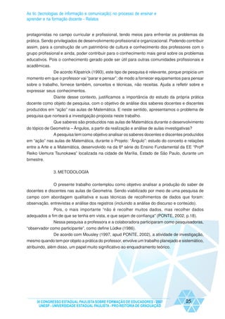 As tic (tecnologias de informação e comunicação) no processo de ensinar e
aprender e na formação docente - Relatos


protagonistas no campo curricular e profissional, tendo meios para enfrentar os problemas da
prática. Sendo privilegiados de desenvolvimento profissional e organizacional. Podendo contribuir
assim, para a construção de um patrimônio de cultura e conhecimento dos professores com o
grupo profissional e ainda, poder contribuir para o conhecimento mais geral sobre os problemas
educativos. Pois o conhecimento gerado pode ser útil para outras comunidades profissionais e
acadêmicas.
            De acordo Kilpatrick (1993), este tipo de pesquisa é relevante, porque propicia um
momento em que o professor vai “parar e pensar”; de modo a fornecer equipamentos para pensar
sobre o trabalho, fornece também, conceitos e técnicas, não receitas. Ajuda a refletir sobre e
expressar seus conhecimentos.
            Diante desse contexto, justificamos a importância do estudo da própria prática
docente como objeto de pesquisa, com o objetivo de análise dos saberes docentes e discentes
produzidos em “ação” nas aulas de Matemática. E neste sentido, apresentamos o problema de
pesquisa que norteará a investigação proposta neste trabalho.
              Que saberes são produzidos nas aulas de Matemática durante o desenvolvimento
do tópico de Geometria – Ângulos, a partir da realização e análise de aulas investigativas?
             A pesquisa tem como objetivo analisar os saberes docentes e discentes produzidos
em “ação” nas aulas de Matemática, durante o Projeto: “Ângulo”: estudo do conceito e relações
entre a Arte e a Matemática, desenvolvido na da 6ª série do Ensino Fundamental da EE “Profª
Reiko Uemura Tsunokawa” localizada na cidade de Marília, Estado de São Paulo, durante um
bimestre.


               3. METODOLOGIA


              O presente trabalho contemplou como objetivo analisar a produção do saber de
docentes e discentes nas aulas de Geometria. Sendo viabilizado por meio de uma pesquisa de
campo com abordagem qualitativa e suas técnicas de recolhimentos de dados que foram:
observação, entrevistas e análise dos registros (incluindo a análise do discurso e conteúdo).
              Pois, o mais importante “não é recolher muitos dados, mas recolher dados
adequados a fim de que se tenha em vista, e que sejam de confiança” (PONTE, 2002, p.18).
              Nessa pesquisa a professora e a colaboradora participaram como pesquisadoras,
“observador como participante”, como define Lüdke (1986).
           De acordo com Mousley (1997, apud PONTE, 2002), a atividade de investigação,
mesmo quando tem por objeto a prática do professor, envolve um trabalho planejado e sistemático,
atribuindo, além disso, um papel muito significativo ao enquadramento teórico.




     IX CONGRESSO ESTADUAL PAULISTA SOBRE FORMAÇÃO DE EDUCADORES - 2007                25
      UNESP - UNIVERSIDADE ESTADUAL PAULISTA - PRO-REITORIA DE GRADUAÇÃO
 