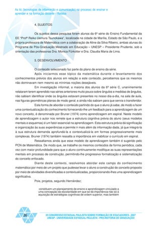 As tic (tecnologias de informação e comunicação) no processo de ensinar e
aprender e na formação docente - Relatos


                 4. SUJEITOS


              Os sujeitos dessa pesquisa foram alunos da 6ª série do Ensino Fundamental da
EE “Profª Reiko Uemura Tsunokawa”, localizada na cidade de Marília, Estado de São Paulo, e a
própria professora de Matemática com a colaboração de Aline da Silva Ribeiro, ambas alunas do
Programa de Pós-Graduação Mestrado em Educação – UNESP – Presidente Prudente, sob a
orientação das professoras Dra. Monica Fürkotter e Dra. Claudia Maria de Lima.


                 5. DESENVOLVIMENTO


                 O conteúdo selecionado faz parte do plano de ensino da série.
                 Após iniciarmos esse tópico da matemática durante o levantamento dos
conhecimentos prévios dos alunos em relação a este conteúdo, percebemos que os mesmos
não dominavam nem mesmo as mínimas noções desejáveis.
              Em investigação informal, a maioria dos alunos da 6ª série C, unanimemente
relataram terem aprendido nas séries anteriores muito pouco sobre ângulos e medidas de ângulos,
não sabiam identificar onde os ângulos estavam presentes no nosso dia-a-dia, na sala de aula,
nas figuras geométricas planas de modo geral, e ainda não sabiam para que servia o transferidor.
             Esta forma de abordar o conteúdo partindo do que o aluno já sabe, de modo a fazer
uma contextualização do conhecimento fornecendo-lhe um feedback para a aprendizagem de um
novo conceito, é denominada por Bruner (1974) como aprendizagem em espiral. Neste modelo
de aprendizagem o autor nos remete que a estrutura cognitiva prévia do aluno (seus modelos
mentais e esquemas) é um fator essencial na aprendizagem. Esta estrutura prévia dá significação
e organização às suas experiências e permite ir mais além da informação dada, já que integrá-la
à sua estrutura demanda aprofundá-la e contextualizá-la em formas progressivamente mais
complexas. Bruner (1974) também ressalta a importância em viabilizar o currículo em espiral.
            Ressaltamos ainda que esse modelo de aprendizagem também é sugerido pelo
PCN de Matemática. De modo que, se trabalhe os mesmos conteúdos de forma periódica, cada
vez com maior profundidade para que o aluno continuamente modifique as suas representações
mentais em processo de construção, permitindo-lhe progressiva formalização e sistematização
do conceito enfocado.
              Diante deste contexto, resolvemos abordar este campo do conhecimento
matemático por meio de um projeto que pudesse levar o aluno a construção do conceito proposto
por meio de atividades diversificadas e contextualizadas, proporcionando-lhes uma aprendizagem
significativa.
                 Pois, projetos, segundo Hernández;

                   constituem um planejamento de ensino e aprendizagem vinculado a
                   uma concepção da escolaridade em que se dá importância não só à
                   aquisição de estratégias cognitivas de ordem superior, mas também




       26                IX CONGRESSO ESTADUAL PAULISTA SOBRE FORMAÇÃO DE EDUCADORES - 2007
                          UNESP - UNIVERSIDADE ESTADUAL PAULISTA - PRO-REITORIA DE GRADUAÇÃO
 