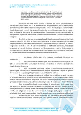 As tic (tecnologias de informação e comunicação) no processo de ensinar e
aprender e na formação docente - Relatos


                     espaciais, emissão e recebimento instantâneo de materiais, o que
                     permite realizar tanto as tradicionais formas mecanicistas de transmitir
                     conteúdos, agora digitalizados e hipermidiáticos, como explorar o
                     potencial de interatividade das TIC e desenvolver atividades a distância
                     com base na interação e na produção de conhecimento. (ALMEIDA,
                     2003, p.330)


                 Podemos perceber, então, que os indivíduos têm novas possibilidades de
interatividade com o avanço das TIC e, através de uma relação interativa com os equipamentos
(computadores), têm viabilizados conteúdos digitalizados em seu monitor, os quais são transmitidos
através do acesso à Internet. Mas as possibilidades das comunidades virtuais não se esgotam
nesta facilidade de distribuição de conteúdos digitais. Elas se estendem para as facilidades de
interação entre as pessoas, possibilitando a construção do conhecimento e a produção de trabalhos
em equipe.
             Em 2005 surgiu nova demanda da Casa Civil do Governo do Estado de São Paulo
para a Fundap, com o objetivo de melhorar continuamente a gestão pública paulista, tornando
mais eficiente a máquina do Estado e melhorando a qualidade dos serviços prestados ao cidadão.
Surge, nesse contexto, o curso de Governo Eletrônico2 na modalidade a distância, mediado por
computador e Internet, destinado a todos os servidores que atuam na área de tecnologia da
informação e comunicação e aos gestores em geral. Esse curso foi criado com base na experiência
da Fundap, sendo desenvolvido em um ambiente híbrido constituído por:


                 -        um espaço tutorial, com vinte módulos conceituais oferecidos aos
participantes;
               -      uma comunidade de aprendizagem, em que, através da colaboração mútua,
todos os participantes têm a oportunidade de interagir com o intuito de construir o conhecimento
através da aprendizagem; e
              -      uma comunidade de prática, contida e constituída na comunidade de
aprendizagem, voltada para o desenvolvimento de projetos relacionados a ações de governo
eletrônico, onde equipes de participantes desenvolvem trabalhos práticos.
            Este curso atingiu aproximadamente 3000 servidores públicos, os quais interagem
na comunidade virtual de aprendizagem até hoje. Alguns deles optaram por desenvolver projetos
coletivos na comunidade virtual de prática, resultando em cinco projetos já desenvolvidos e
aprovados pela direção do curso, além de outros em processo de construção e desenvolvimento.
               Esta pesquisa foi realizada na comunidade de aprendizagem deste curso, tendo
sido realizado o acompanhamento do processo de constituição de um grupo, visando construir
um projeto coletivo na sua comunidade virtual de prática, tornando possível caracterizá-lo. Neste
sentido, este artigo vem apresentar a importância da mediação pedagógica no processo de
constituição deste grupo3 na comunidade virtual de aprendizagem do curso de Governo Eletrônico.
               Através da descrição analítica sintética das mensagens postadas em fórum
específico desta comunidade de aprendizagem, são apresentadas as ações identificadas e




     IX CONGRESSO ESTADUAL PAULISTA SOBRE FORMAÇÃO DE EDUCADORES - 2007                         3
      UNESP - UNIVERSIDADE ESTADUAL PAULISTA - PRO-REITORIA DE GRADUAÇÃO
 