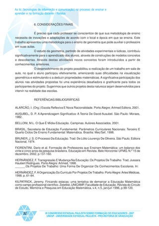As tic (tecnologias de informação e comunicação) no processo de ensinar e
aprender e na formação docente - Relatos


               6. CONSIDERAÇÕES FINAIS


              É preciso que cada professor se conscientize de que sua metodologia de ensino
necessita de inovações e adaptações de acordo com o local e época em que se ensina. Este
trabalho apresentou uma metodologia para o ensino de geometria que pode auxiliar o professore
em suas aulas.
               O estudo da geometria, partindo de atividades experimentais e lúdicas, contribuiu
significativamente para o aprendizado dos alunos, através de construções de modelos concretos
e descobertas. Através destas atividades novos conceitos foram introduzidos a partir de
conhecimentos anteriores.
              O desenvolvimento do projeto possibilitou a realização de um trabalho em sala de
aula, no qual o aluno participou efetivamente, amenizando suas dificuldades na visualização
geométrica e estimulando-o a deduzir propriedades matemáticas. A significativa participação dos
alunos nas atividades propostas foi uma experiência desafiadora e gratificante para todos os
participantes do projeto. Sugerimos que outros projetos desta natureza sejam desenvolvidos para
intervir na realidade das escolas.


               REFERÊNCIAS BIBLIOGRÁFICAS

ALARCÃO, I. (Org.) Escola Reflexiva E Nova Racionalidade. Porto Alegre: Artmed Editora, 2001.

AUSUBEL, D. P. A Aprendizagem Significativa: A Teoria De David Ausubel. São Paulo: Moraes,
1982.

BELLONI, M.L. O Que É Mídia-Educação. Campinas: Autores Associados, 2001.

BRASIL, Secretaria de Educação Fundamental. Parâmetros Curriculares Nacionais: Terceiro E
Quarto Ciclos De Ensino Fundamental: Matemática. Brasília: Mec/Sef, 1998.

BRUNER, J. S. O Processo Da Educação. Trad. De Lólio Lourenço De Oliveira. São Paulo, Editora
Nacional, 1974.

FIORENTINI, Dario et al. Formação de Professores que Ensinam Matemática: um balanço dos
vinte e cinco anos da pesquisa brasileira. Educação em Revista. Belo Horizonte/ UFMG. N.º 15 de
dezembro, 2002, p.137-160.

HERNÁNDEZ, F. Transgressão E Mudança Na Educação: Os Projetos De Trabalho. Trad. Jussara
Haubert Rodrigues. Porto Alegre: Artmed, 1998.
______.Os Projetos De Trabalho: Uma Forma De Organizar Os Conhecimentos Escolares. In:

HERNÁNDEZ, F. A Organização Do Currículo Por Projetos De Trabalho. Porto Alegre: Artes Médicas,
1998, p. 61-84.

KILPATRICK, Jeremy. Fincando estacas: uma tentativa de demarcar a Educação Matemática
como campo profissional científico. Zetetiké, UNICAMP, Faculdade de Educação. Revista do Círculo
de Estudo, Memória e Pesquisa em Educação Matemática, v.4, n.5, jan/jun 1996, p.99-120.




      32                IX CONGRESSO ESTADUAL PAULISTA SOBRE FORMAÇÃO DE EDUCADORES - 2007
                         UNESP - UNIVERSIDADE ESTADUAL PAULISTA - PRO-REITORIA DE GRADUAÇÃO
 