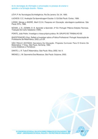 As tic (tecnologias de informação e comunicação) no processo de ensinar e
aprender e na formação docente - Relatos


LÉVY, P. As Tecnologias Da Inteligência. Rio De Janeiro: Ed. 34, 1993.

LUCKESI. C.C. Avaliação Da Aprendizagem Escolar. 9. Ed.São Paulo: Cortez, 1999.

LÜDKE, Menga e ANDRÉ, Marli E.D.A. Pesquisa em Educação: abordagens qualitativas. São
Paulo: EPU, 1986.

NOVAK, J. D., GOWIN, D. B. Aprender a Aprender. 2ª Ed. Portugal: Plátona Edições Técnicas.
Tradução De Carla Valadares (1999)..

PONTE, João Pedro. Investigar a nossa própria prática. IN: GRUPO DE TRABALHO DE

INVESTIGAÇÃO (Org). Refletir e Investigar sobre a Prática Profissional. Portugal: Associação de
Professores de Matemática, 2002, p.5-24.

SÃO PAULO (ESTADO) Secretaria Da Educação. Proposta Curricular Para O Ensino De
Matemática: 1º Grau. São Paulo, Se/Cenp, 1992.
Livros Didáticos e Periódicos:

DANTE, L. R. Tudo É Matemática. São Paulo: Ática, 2002, Vol. II.

IMENES, L. M. Geometria Dos Mosaicos. São Paulo: Scipione, 2002.




     IX CONGRESSO ESTADUAL PAULISTA SOBRE FORMAÇÃO DE EDUCADORES - 2007              33
      UNESP - UNIVERSIDADE ESTADUAL PAULISTA - PRO-REITORIA DE GRADUAÇÃO
 