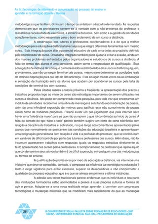 As tic (tecnologias de informação e comunicação) no processo de ensinar e
aprender e na formação docente - Relatos


metodológicas que facilitem, diminuam o tempo ou sintetizem o trabalho demandado. As respostas
demonstram que os professores sentem-se à vontade com a não-presença do professor e
ressaltam a necessidade de exercícios, a eficiência da tutoria, bem como a sugestão de atividades
complementares, como essenciais para o bom andamento de um curso a distância.
              A observação dos tutores e professores coordenadores é a de que a melhor
metodologia para educação a distância talvez seja a que integre diferentes ferramentas num mesmo
curso. Esta integração pode aliar o potencial educativo de cada uma delas ao propósito definido
pelo coordenador do curso. O trabalho integrado também pode ajudar a evitar a evasão, ainda um
dos maiores problemas enfrentados pelos organizadores e estudiosos de cursos a distância. A
falta de tempo dos alunos é uma constante, assim como a necessidade de qualificação. Esta
conjugação de motivos faz com que os interessados e matriculados em cursos a distância julguem,
previamente, que vão conseguir terminar tais cursos, mesmo sem determinar as condições reais
de tempo e disposição para que isto de fato aconteça. Esta situação muitas vezes causa embaraços
e sensação de frustração entre os alunos que acabam por abandonar os cursos pela falta de
condições de terminá-los com sucesso.
             Pelas citadas razões a tutoria próxima e freqüente, a apresentação dos prazos e
trabalhos propostos logo ao início do curso são estratégias importantes de serem utilizadas nos
cursos a distância. Isto pode ser comprovado nesta pesquisa, pois toda vez que encerramos um
módulo de atividades recebemos uma série de mensagens solicitando reconsideração de prazos,
além de uma infindável exposição de motivos para justificar este não cumprimento de prazos
assim como de trabalhos propostos. Parece existir um pré-julgamento que pela internet deve
haver uma “tolerância maior“ para os que não cumprem o que foi combinado ao início do curso. A
falta de contato do tipo “face-a-face” parece também sugerir um clima de certa tolerância com
relação à disciplina de trabalhos e, sobretudo, no que tange aos comentários apresentados pelos
alunos que normalmente se queixavam das condições da educação brasileira e apresentavam
uma indignação generalizada com relação à vida e a profissão do professor, que se constituíram
em variáveis de difícil controle por parte dos tutores e professores dos cursos. Além disso, não foi
incomum aparecerem trabalhos com respostas iguais ou respostas extraídas diretamente do
texto apresentado nos cursos pelos professores. O comportamento do professor que repete aquilo
que condena entre seus alunos também é de difícil superação em qualquer uma das metodologias
ou formas de ensinar.
              A qualificação de professores por meio de educação a distância, via internet é uma
iniciativa que deve se consolidar, contudo, o compasso da influência da tecnologia na educação é
lento e exige vigilância para evitar excessos, superar os desequilíbrios e não comprometer a
qualidade do processo educativo, que é o que se almeja em primeira e última instâncias.
              A adesão aos textos tradicionais parece evidenciar que os indivíduos e boa parte
das instituições formadoras estão acomodados e presos à suas próprias culturas e formas de
agir e pensar. Adaptar-se a uma nova realidade exige aprender a conviver com progressos
tecnológicos e mudanças materiais que se modificam mais rapidamente do que as mudanças




      38                IX CONGRESSO ESTADUAL PAULISTA SOBRE FORMAÇÃO DE EDUCADORES - 2007
                         UNESP - UNIVERSIDADE ESTADUAL PAULISTA - PRO-REITORIA DE GRADUAÇÃO
 