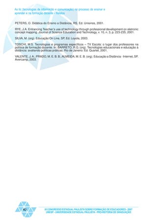 As tic (tecnologias de informação e comunicação) no processo de ensinar e
aprender e na formação docente - Relatos


PETERS, O. Didática do Ensino a Distância, RS, Ed. Unisinos, 2001.

RYE, J.A. Entrancing Teacher’s use of technology through professional development on eletronic
concept mapping. Journal of Science Education and Technology, v. 10, n. 3, p. 223-235, 2001.

SILVA, M. (org). Educação On Line, SP, Ed. Loyola, 2003.

TOSCHI, M.S. Tecnologias e programas específicos – TV Escola: o lugar dos professores na
política de formação docente. In: BARRETO, R.G. (org). Tecnologias educacionais e educação à
distância: avaliando políticas práticas. Rio de Janeiro: Ed. Quartet, 2001.

VALENTE, J. A.; PRADO, M. E. B. B.; ALMEIDA, M. E. B. (org). Educação a Distância - Internet, SP.
Avercamp, 2003.




      40                IX CONGRESSO ESTADUAL PAULISTA SOBRE FORMAÇÃO DE EDUCADORES - 2007
                         UNESP - UNIVERSIDADE ESTADUAL PAULISTA - PRO-REITORIA DE GRADUAÇÃO
 