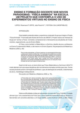 As tic (tecnologias de informação e comunicação) no processo de ensinar e
aprender e na formação docente - Relatos


     ENSINO E FORMAÇÃO DOCENTE SOB NOVOS
    PARADIGMAS: “FÍSICA ANIMADA” NA ESCOLA.
      UM PROJETO QUE CONTEMPLA O USO DE
   EXPERIMENTOS VIRTUAIS NO ENSINO DE FÍSICA

        LOPES, Rosemara P; ORTIZ, João Paulo M. T.; FEITOSA, Elói (UNESP/IBILCE)


               INTRODUÇÃO


               Este trabalho pretende relatar a experiência vivida pelo Grupo que integra o Projeto
“Física Animada”. Financiado pelo Núcleo de Ensino da UNESP, o Projeto nasceu do interesse do
Grupo em “animar a Física”, tornando-a compreensível e interessante aos estudantes do Funda-
mental e, especialmente, aos do Ensino Médio.
              A Física, como também a Matemática e a Química, desafia alunos e professores
no Ensino Fundamental e Médio, e até mesmo no Ensino Superior. Na perspectiva de Medeiros e
Medeiros (2002, p. 82)

                  Para muitos estudantes, a Física é apenas um amontoado de fórmulas
                  usadas para resolver problemas. E a resolução de problemas consiste
                  apenas em escolher as equações apropriadas, substituir os números
                  e calcular as incógnitas. Mas, como lembra Schecker (2001), os físicos
                  acreditam, com justa razão, que o poder da Física consiste em
                  descrever uma grande variedade de fenômenos com um conjunto muito
                  limitado de leis e princípios fundamentais.


             Quem já não ouviu um aluno dizer que Física (Matemática ou Química) é difícil? O
modo abstrato com que essas disciplinas são normalmente ensinadas contribui para isso. Outras
causas prováveis seriam a formação do professor, o grau de abstração do conteúdo, o desinteresse
do aluno, metodologia inadequada etc.
               De acordo com Medeiros e Medeiros (2002, p. 78),

                  a Física lida com vários conceitos, alguns dos quais caracterizados
                  por uma alta dose de abstração, fazendo com que a Matemática seja
                  uma ferramenta essencial no desenvolvimento da Física. Além disso,
                  a Física lida com materiais que, muitas vezes, estão fora do alcance
                  dos sentidos do ser humano tais como partículas subatômicas, corpos
                  com altas velocidades e processos dotados de grande complexidade.
                  Uma tal situação, freqüentemente, faz com que os estudantes se
                  sintam entediados ou cheguem mesmo a odiarem o estudo da Física
                  (Soegeng, 1998; Trampus & Velenje, 1996).


             Sobre as dificuldades vividas por estudantes no ensino de Física, Fiolhais e Trindade
afirmam que “uma característica da Física que a torna particularmente difícil para os alunos é o
fato de lidar com conceitos abstratos e, em larga medida, contra-intuitivos” (2003, p. 260). Desse




     IX CONGRESSO ESTADUAL PAULISTA SOBRE FORMAÇÃO DE EDUCADORES - 2007                    41
      UNESP - UNIVERSIDADE ESTADUAL PAULISTA - PRO-REITORIA DE GRADUAÇÃO
 