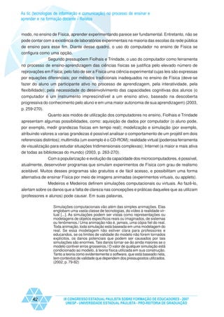 As tic (tecnologias de informação e comunicação) no processo de ensinar e
aprender e na formação docente - Relatos


modo, no ensino de Física, aprender experimentando parece ser fundamental. Entretanto, não se
pode contar com a existência de laboratórios experimentais na maioria das escolas da rede pública
de ensino para esse fim. Diante desse quadro, o uso do computador no ensino de Física se
configura como uma opção.
             Segundo pressupõem Fiolhais e Trindade, o uso do computador como ferramenta
no processo de ensino-aprendizagem das ciências físicas se justifica pelo elevado número de
reprovações em Física; pelo fato de ser a Física uma ciência experimental cujas leis são expressas
por equações diferenciais; por métodos tradicionais inadequados no ensino de Física (deve-se
fazer do aluno um participante ativo no processo de aprendizagem, pela interatividade, pela
flexibilidade); pela necessidade do desenvolvimento das capacidades cognitivas dos alunos (o
computador é um instrumento imprescindível a um ensino ativo, baseado na descoberta
progressiva do conhecimento pelo aluno e em uma maior autonomia de sua aprendizagem) (2003,
p. 259-270).
               Quanto aos modos de utilização dos computadores no ensino, Fiolhais e Trindade
apresentam algumas possibilidades, como: aquisição de dados por computador (o aluno pode,
por exemplo, medir grandezas físicas em tempo real); modelização e simulação (por exemplo,
atribuindo valores a varias grandezas é possível analisar o comportamento de um projétil em dois
referenciais distintos); multimídia (um exemplo é o CD-ROM); realidade virtual (poderosa ferramenta
de visualização para estudar situações tridimensionais complexas); Internet (a maior e mais ativa
de todas as bibliotecas do mundo) (2003, p. 263-270).
              Com a popularização e evolução da capacidade dos microcomputadores, é possível,
atualmente, desenvolver programas que simulam experimentos de Física com grau de realismo
aceitável. Muitos desses programas são gratuitos e de fácil acesso, e possibilitam uma forma
alternativa de ensinar Física por meio de imagens animadas (experimentos virtuais, ou applets).
              Medeiros e Medeiros definem simulações computacionais ou virtuais. Ao fazê-lo,
alertam sobre os danos que a falta de clareza nas concepções e práticas daqueles que as utilizam
(professores e alunos) pode causar. Em suas palavras,

                  Simulações computacionais vão além das simples animações. Elas
                  englobam uma vasta classe de tecnologias, do vídeo à realidade vir-
                  tual [...]. As simulações podem ser vistas como representações ou
                  modelagens de objetos específicos reais ou imaginados, de sistemas
                  ou fenômenos./ Uma animação não é, jamais, uma cópia fiel do real.
                  Toda animação, toda simulação está baseada em uma modelagem do
                  real. Se essa modelagem não estiver clara para professores e
                  educandos, se os limites de validade do modelo não forem tornados
                  explícitos, os danos potenciais que podem ser causados por tais
                  simulações são enormes. Tais danos tornar-se-ão ainda maiores se o
                  modelo contiver erros grosseiros./ O valor de qualquer simulação está
                  condicionado ao modelo, à teoria física utilizada em sua construção.
                  Tanto a teoria como evidentemente o software, que está baseado nela,
                  tem contextos de validade que dependem dos pressupostos utilizados.
                  (2002, p. 79-82)




      42                IX CONGRESSO ESTADUAL PAULISTA SOBRE FORMAÇÃO DE EDUCADORES - 2007
                         UNESP - UNIVERSIDADE ESTADUAL PAULISTA - PRO-REITORIA DE GRADUAÇÃO
 