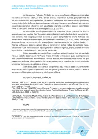 As tic (tecnologias de informação e comunicação) no processo de ensinar e
aprender e na formação docente - Relatos


              Ainda segundo Fiolhais e Trindade, “as novas tecnologias estão por ser integradas
nas velhas disciplinas” (idem, p. 270). Isto se explica, segundo os autores, por problemas de
natureza material (falta de computadores, de acesso à Internet e de manutenção nos equipamentos)
e pedagógica (falta de formação docente para a utilização das novas tecnologias), pelo número
reduzido de programas educativos com a qualidade exigível e pela falta de estudos sistemáticos
sobre as vantagens efetivas da sua utilização (2003, p. 270-271).
             As simulações virtuais podem contribuir fortemente para o processo de ensino-
aprendizagem nas escolas. Elas “favorecem a aprendizagem”, estimulando o aluno, aproximando-
o do conceito, mas não protagonizam o ensino. O uso do computador no ensino de Física não
elimina outras formas de aprendizagem. Para Medeiros e Medeiros (2002, p. 84), “sem a intervenção
de um professor, os estudantes não se engajavam cognitivamente em um nível profundo, [...].
Apenas professores podem explicar idéias e transmitirem certas visões da realidade física,
criticamente”. Com intencionalidade e planejamento, o professor organiza, orienta, avalia e direciona
o processo educativo intervindo sempre que necessário.
                Feitas as devidas apresentações e ressalvas, restou comunicar que, ao que tudo
indica, o trabalho desenvolvido no Projeto “Física Animada” tem revelado que a sua importância
está fundamentalmente na descoberta da Física e de suas possibilidades pelos alunos. No que
concerne ao professor, há a expectativa de que seu contato com os experimentos virtuais o estimule
a repensar concepções e práticas de ensino.
              Além disso, cabe observar que a experiência aqui relatada pode ser prontamente
estendida ao ensino-aprendizagem de outras disciplinas igualmente abstratas, como a Química
ou mesmo a Matemática, estreitamente interligadas à Física.


                  REFERÊNCIAS BIBLIOGRÁFICAS

ARAUJO, Ives S.; VEIT, Eliane A.; MOREIRA, Marco A. Atividades de modelagem computacional
no auxílio à interpretação de gráficos da Cinemática. Revista Brasileira de Ensino de Física, v. 26,
n. 02, 2004, p. 179-184.
FIOLHAIS, Carlos e TRINDADE, Jorge.Física no Computador: o computador como uma ferramenta
no ensino e na aprendizagem das ciências físicas. Revista Brasileira de Ensino de Física, vol. 25,
n.03, Setembro, 2003, p. 259-272.

MEDEIROS, Alexandre; MEDEIROS, Cleide F. Possibilidades e Limitações das Simulações
Computacionais no Ensino da Física. Revista Brasileira de Ensino de Física, vol. 24, n. 02, Junho,
2002, p. 77-86.

                  NOTAS

1 Trata-se da aprendizagem significativa conforme definida por Ausubel. Para saber mais sobre este assunto, recomenda-se
acessar www.fisica.ufpb.br/~romero/pdf/ANPED-28.pdf. Acessado em 16/06/2007.


Agradecimentos
E. F. agradece ao CNPq pela bolsa de Produtividade em Pesquisa (Processo Grant 304543/2006-3). O Grupo de Física Animada
agradece ao apoio da ProGrad/UNESP.




      IX CONGRESSO ESTADUAL PAULISTA SOBRE FORMAÇÃO DE EDUCADORES - 2007                                    47
       UNESP - UNIVERSIDADE ESTADUAL PAULISTA - PRO-REITORIA DE GRADUAÇÃO
 
