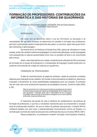 As tic (tecnologias de informação e comunicação) no processo de ensinar e
aprender e na formação docente - Relatos


FORMAÇÃO DE PROFESSORES: CONTRIBUIÇÕES DA
 INFORMÁTICA E DAS HISTÓRIAS EM QUADRINHOS

              MARSIGLIA, Ana Carolina Galvão; ZUQUIERI, Rita De Cássia Bastos ;
                                 OLIVEIRA, Celso Socorro


               INTRODUÇÃO


             Há muito vem se discutindo sobre o uso da informática na educação e as
necessidades de que esse processo se desenvolva em paralelo à formação dos professores,
pois sem a participação destes no planejamento das ações, os recursos, sejam eles quais forem,
são ineficientes à aprendizagem.
               Da mesma forma, as Histórias em Quadrinhos (HQ), apesar de utilizadas em muitas
escolas, ainda não recebem tratamento pedagógico na maioria das aplicações, sendo empregadas
como passatempo ou apenas apresentadas como mais um portador de texto a ser reconhecido
pela criança.
             Assim, este artigo destina-se a relatar a experiência da utilização de HQ no processo
de formação de um grupo de professores e a transposição da linguagem quadrinizada para um
ambiente informatizado de criação de histórias em quadrinhos.

               FORMAÇÃO DE PROFESSORES


               A falta de reconhecimento do papel do professor, aliada às precárias condições
objetivas para realização de seu trabalho1 tem levado muitos educadores ao desânimo, descrença,
frustração e fechamento às novas possibilidades pedagógicas para sua atuação. O professor
não tem sido visto como profissional importante às sociedades humanas. Conforme Gatti (2000,
p. 60):
                  Não se reconhece com clareza que é sobre os professores do ensino
                  fundamental que repousam todas as possibilidades de formação futura
                  das gerações. Tradução disto são a dificuldade de se conseguir
                  consolidar estruturas de carreira para a categoria e os níveis salariais
                  atribuídos a esses profissionais.


             É importante não perder de vista a influência do neoliberalismo nas políticas de
formação de professores, o que leva a resultados importantes para se compreender a situação
atual do professorado brasileiro. No que se refere às políticas educacionais, o Estado Mínimo
neoliberal trabalha com dois eixos: a descentralização (financiamento mínimo do Estado) e a
centralização (controle dos sistemas educacionais e definição dos seus currículos) (ARCE, 2001).
               Nessa perspectiva, os professores recebem formação inicial bastante simplória,




      48                IX CONGRESSO ESTADUAL PAULISTA SOBRE FORMAÇÃO DE EDUCADORES - 2007
                         UNESP - UNIVERSIDADE ESTADUAL PAULISTA - PRO-REITORIA DE GRADUAÇÃO
 