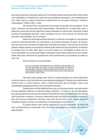 As tic (tecnologias de informação e comunicação) no processo de ensinar e
aprender e na formação docente - Relatos


pois se pressupõe que necessitam apenas de informações básicas que lhes permitam desenvolver
suas habilidades e competências a partir de suas qualidades particulares, não necessitando de
uma “base teórica e prática fortemente fundamentada em princípios filosóficos, históricos,
metodológicos” (ARCE, 2001, p. 262).
               Da mesma forma, os programas de formação continuada não se propõem, via de
regra, a oferecer uma discussão teórica aprofundada, restringindo-se na maioria das vezes, a
pequenos cursos sobre temas específicos a serem aplicados em sala de aula, retomando antigos
preceitos da pedagogia tecnicista, onde o professor torna-se mero executor de técnicas que
garantam a aprendizagem de um conteúdo.
             Manter-se atualizado profissionalmente é a cada dia uma exigência mais presente
e pode ser altamente benéfica aos educadores e ao processo educativo em geral. No entanto,
para que isso ocorra não basta o engajamento individual do professor. É preciso que as políticas
públicas estejam voltadas ao processo de reflexão-ação-reflexão de seus educadores, envolvendo
as escolas como um todo. Além disso, no mundo moderno as informações circulam com ex-
trema velocidade e em grande quantidade. O educador precisa saber selecionar as informações,
refletir sobre elas, selecioná-las agrupando-as como fundamentais ou secundárias ao saber es-
colar, etc.
               No que trata do uso do computador,

                  para que o professor possa discernir as vantagens e desvantagens do
                  uso da informática em cada momento do processo de ensino e
                  aprendizagem, deve estar apto a trabalhar de forma ativa e crítica com
                  essas novas tecnologias, a fim de dominá-las e não ser dominado por
                  elas (IÉGAS; LUPPI, 2007).


               Aprender a ligar, desligar, abrir, fechar e instalar programas, etc, são fundamentais
ao uso da máquina, mas não suficientes à sua aplicação pedagógica. É preciso que os professores
reflitam sobre o mundo moderno, sobre o desenvolvimento das tecnologias, sobre suas
possibilidades pedagógicas dentro de uma proposta educativa.
               Pode parecer um tanto tradicional usar o giz e a lousa para ensinar, mas vale lembrar
de duas questões implícitas na utilização desses materiais: 1) a lousa e o giz são tecnologias,
pois não são elementos naturais e sim produtos do trabalho humano, que desenvolve instrumentos
que lhe permitem manipular a natureza e desenvolver cada vez mais as sociedades humanas; 2)
eles são recursos amplamente utilizados, para além de seu baixo custo, porque produzem
resultados eficazes e porque os professores se sentem seguros ao utilizá-los.
               É preciso garantir essa mesma segurança no uso do computador. Só assim ele
será verdadeiramente incorporado como ferramenta pedagógica ao processo de ensino e
aprendizagem.




      IX CONGRESSO ESTADUAL PAULISTA SOBRE FORMAÇÃO DE EDUCADORES - 2007                   49
       UNESP - UNIVERSIDADE ESTADUAL PAULISTA - PRO-REITORIA DE GRADUAÇÃO
 