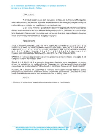 As tic (tecnologias de informação e comunicação) no processo de ensinar e
aprender e na formação docente - Relatos


                  CONCLUSÃO


            A atividade desenvolvida com o grupo de professores da Prefeitura Municipal de
Bauru demonstrou que é possível, a partir de reflexão sistemática e utilização planejada, incorporar
a informática e as histórias em quadrinhos no ambiente escolar.
               O que se faz iminente é que o trabalho desenvolvido possua fundamentação teórica,
ofereça acompanhamento aos educadores e destaque a importância, os limites e as possibilidades,
tanto dos quadrinhos como da informática para o processo de ensino e aprendizagem, tornando
essas ferramentas potencializadoras da ação pedagógica.


                  REFERÊNCIAS

ARCE, A. COMPRE O KIT NEOLIBERAL PARA A EDUCAÇÃO INFANTIL E GANHE GRÁTIS OS
DEZ PASSOS PARA SE TORNAR UM PROFESSOR REFLEXIVO. EDUCAÇÃO E SOCIEDADE,
CAMPINAS, V. 22, N. 74, 2001. P. 252-283. DISPONÍVEL EM: <HTTP://WWW.SCIELO.BR/
S C I E L O . P H P ? S C R I P T = S C I _ A R T T E X T & P I D = S 0 1 0 1 -
73302001000100014&LNG=PT&NRM=ISO>. ACESSO EM 27 DE ABRIL DE 2007.

GATTI, B. A. Formação de professores e carreira: problemas e movimentos de renovação. 2. ed.
Campinas: Autores Associados, 2000.

IÉGAS, A. L. F; LUPPI, M. R. A formação do professor frente às novas tecnologias: um estudo
através da metodologia da problematização. Disponível em: http://www.uel.br/pessoal/berbel/
metodologia_da_problematiza%E7%E3o/docs/3-01082K2.doc. Acesso em: 27 de abril de 2007

PIZARRO, M. V. História em Quadrinhos: a Turma da Mônica como recurso didático à prática
pedagógica do professor da 3ª série do ensino fundamental. (Trabalho de Conclusão de Curso.
Universidade Estadual Paulista “Júlio de Mesquita Filho” – Bauru). 2005.

                  NOTAS

1 Referimo-nos às escolas públicas desaparelhadas desde a educação básica até o ensino superior




      IX CONGRESSO ESTADUAL PAULISTA SOBRE FORMAÇÃO DE EDUCADORES - 2007                          55
       UNESP - UNIVERSIDADE ESTADUAL PAULISTA - PRO-REITORIA DE GRADUAÇÃO
 