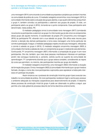 As tic (tecnologias de informação e comunicação) no processo de ensinar e
aprender e na formação docente - Relatos


uma mensagem (M14) comunicando à comunidade as propostas e projetos que constam inscritos
na comunidade de prática do curso. O mediador estagiário encaminhou nova mensagem (M15) à
comunidade informando sobre a situação dos grupos abertos, e que quatro elementos compunham
o grupo 4, também convidou os participantes a aderirem aos grupos de projeto. À noite, um
participante aderiu ao grupo 4 (M16), tornando-se o quinto componente. Esse participante será
denominado, nesta análise, P9.
             O mediador pedagógico envia à comunidade nova mensagem (M17) convidando
novamente os participantes a aderirem ao grupo 4 e informando que já são cinco os componentes
desse grupo até aquele momento. O coordenador do projeto (P1) encaminha uma mensagem
(M18) ao participante P9, vibrando com a sua adesão ao grupo. Ele utiliza esse recurso para
chamar a atenção dos demais participantes e torna essa mensagem uma forma particular de
convite à participação. A seguir, o mediador pedagógico repete uma de suas mensagens, reforçando
o convite à adesão ao grupo 4 (M19). O mediador estagiário encaminha mensagem (M20) à
comunidade informando a adesão de mais um componente ao grupo 4, totalizando seis elementos.
Continuando, P1 encaminha mensagem (M21) informando a composição do grupo 4 com nove
participantes. Ele cita, também, que mais duas pessoas manifestaram interesse em participar,
porém não consegue localizá-las e, portanto, solicita auxílio ao suporte da comunidade de
aprendizagem. P1 complementa dizendo que o grupo estava completo, considerando as regras
do curso que permitiam, no máximo, dez participantes inscritos por grupo de trabalho.
              O mediador estagiário encaminhou uma mensagem (M22) informando a situação
da formação dos grupos. Enviou mensagem (M23) à comunidade informando que o grupo 4 estava
fechado, divulgou o nome dos nove participantes e aproveitou para agradecer a todos pelo inter-
esse em participar do projeto.
              Assim encerrou-se o processo de construção inicial do grupo 4 para executar seu
trabalho na comunidade de prática. Os nove participantes receberam login e senha para acessar
o ambiente adequado às interações cooperativas para desenvolvimento do projeto. O desenho
desse processo de construção inicial do grupo 4 pode ser observado no gráfico a seguir, que
permite uma visão global do processo descrito de forma diacrônica anteriormente.




     IX CONGRESSO ESTADUAL PAULISTA SOBRE FORMAÇÃO DE EDUCADORES - 2007                9
      UNESP - UNIVERSIDADE ESTADUAL PAULISTA - PRO-REITORIA DE GRADUAÇÃO
 