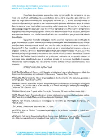 As tic (tecnologias de informação e comunicação) no processo de ensinar e
aprender e na formação docente - Relatos


               Essa fase do processo apresentou maior concentração de mensagens no seu
início e no seu final, justificada pela necessidade de apresentar a proposta e pelo interesse em
aderir às vagas remanescentes para esse projeto no último dia. O auxílio dos mediadores foi
fundamental para divulgar o projeto e para motivar os participantes a aderirem ao grupo. A maioria
das mensagens foram destinadas à comunidade, pois tratavam-se de convites e incentivos à
adesão dos participantes ao grupo 4 para desenvolver o projeto prático. Observamos a importância
do papel do mediador pedagógico para a constituição da comunidade virtual estudada, bem como
a necessidade de se ter uma interface virtual definida com características que garantam excelência
de qualidade.
                O papel de mediador pedagógico não foi assumido no processo de constituição do
grupo 4 no curso de Governo Eletrônico da Fundap somente pelos formadores destinados a exercer
essa função na sua comunidade virtual, mas também pelos participante do grupo, coordenador
do projeto (P1). Sua importância reside no fato de ele ser o responsável por manter a união e a
força que conduziu o processo de constituição deste grupo nesta comunidade virtual. Essa forma
de interação de participantes e formadores na comunidade virtual do curso a distância de Governo
Eletrônico da Fundap visando constituir um grupo para realização de um projeto coletivo foi
favorecida pelas possibilidades que a tecnologia oferece em termos de facilidade de acesso,
interconexão e comunicação, haja vista a forma eficiente e eficaz com que se desencadeou esse
processo.
                REFERÊNCIAS BIBLIOGRÁFICAS

ALMEIDA, Maria Elizabeth Bianconcini. Educação a distância na Internet: abordagens e contribuições
dos ambientes digitais de aprendizagem. Educação e Pesquisa, São Paulo, 2003.

ANGELONI, Maria Terezinha (Org.). Organizações do Conhecimento: infra-estrutura, pessoas e
tecnologia. São Paulo: Saraiva, 2003

BEHRENS, Marilda Aparecida. Projetos de aprendizagem colaborativa num paradigma emergente
in MORAN, J. M.; MASETTO, M. T.; BEHRENS, M. A. Novas Tecnologias e Mediação Pedagógica.
Campinas, SP: Papirus, 2000.

BELLONI, Maria Luiza. O que é Mídia-Educação. Campinas, SP: Autores Associados, 2001.

GOZZI, Marcelo Pupim. A construção de um projeto coletivo em uma comunidade virtual de prática.
São Paulo, Universidade Mackenzie (Dissertação de Mestrado), 2006.

KENSKI, Vani Moreira. Educação e tecnologias: O novo ritmo da informação. Campinas, SP:
Papirus, 2007.

LÉVY, Pierre. Cibercultura. São Paulo: Ed. 34, 1999.

MASETTO, Marcos Tarciso. Competência pedagógica do professor universitário. São Paulo:
Summus, 2003.

MENGALLI, Neli Maria. Conceitualização de Comunidade de Prática: artigo científico. Disponível
em: <http://www.projeto.org.br/emapbook/map_neli.htm>. Acesso em: 21 set. 2006.




     IX CONGRESSO ESTADUAL PAULISTA SOBRE FORMAÇÃO DE EDUCADORES - 2007                 11
      UNESP - UNIVERSIDADE ESTADUAL PAULISTA - PRO-REITORIA DE GRADUAÇÃO
 