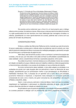 As tic (tecnologias de informação e comunicação) no processo de ensinar e
aprender e na formação docente - Relatos


               Excerto 11: Extraído do Fórum Atividades (Retomada 3ª Etapa).
                  Ainda temos várias “divergencias” de como colocar em prática o nosso
                  projeto junto as unidades escolares. Como já mencionei no memorial
                  ainda estamos na linha de largada, mas com o verdadeiro espírito de
                  equipe chegaremos lá . Quanto ao vídeocurtae e os textos nos remetem
                  a reflexões quanto ao nosso trabalho. A determinação do bezerro não
                  só salvou a sua vida como também as dos demais. A nossa
                  persistência (determinação) quanto a realização deste trabalho vai
                  depender de criarmos laços de afetividade, motivação, envolvimento e
                  cultivarmos em nos e nos demais o verdadeiro espírito de equipe. 22-
                  E


               Os excertos acima evidenciam que o fórum foi um local propício para o diálogo
reflexivo entre cursistas, formadores e tutores. Nota-se que a natureza assíncrona desta ferramenta
e a ação questionadora do tutor favorece uma maior elaboração das mensagens enviadas e a
reflexão, possibilitando um maior aprofundamento do cursista, podendo aliar a teoria com sua
prática de formador de professores.


               CONSIDERAÇÕES FINAIS


               Embora a análise dos Memoriais Reflexivos tenha mostrado que esta ferramenta
foi pouco usada pelos cursistas para a reflexão sobre os problemas reais do contexto, por meio
dela foi possível a detecção de falhas no processo de mediação pedagógica, apontando correção
de caminhos para a compreensão do papel do tutor.
             Além disso, esta ferramenta auxiliou o tutor a conhecer o contexto de atuação dos
cursistas, uma vez que, por meio dela o tutor pôde conhecer as dificuldades e possibilidades de
cada realidade: cultura; características territoriais; expressões populares; entre outras.
               Na análise do primeiro memorial destaca-se as dificuldades iniciais dos cursistas
em relação: ao trabalho em grupo; à falta de cultura em trabalhar a distância; à falta de equipamentos
e Internet de baixa velocidade; e ao excesso de atividades em seus ambientes de trabalho.
               Ao tomar conhecimento desta realidade, o tutor pôde adaptar as atividades e as
avaliações de acordo com cada situação além de estimulá-los a lerem os Memoriais de seus
colegas, possibilitando que se conhecessem melhor e que percebessem as dificuldades e
habilidades individuais. Pois, o processo de um aprender com o outro não é uma atividade
puramente intelectual e impessoal, o importante nesta interação é a constante busca de
compreensão do outro e de si mesmo, de querer comunicar-se, de compartilhar e de crescer
(PRADO e VALENTE, 2002).
             Assim, o tutor procurou estimular a troca de idéias e fazer com que os cursistas
respeitassem as fragilidades e valorizassem os diferentes potenciais do grupo, uma vez que
existiam diferentes opiniões em relação ao trabalho em grupo.
               Ao perceberem que era possível estabelecer uma relação interpessoal a distância,
os cursistas passaram a dialogar com os profissionais dos outros programas envolvidos na




     IX CONGRESSO ESTADUAL PAULISTA SOBRE FORMAÇÃO DE EDUCADORES - 2007                    21
      UNESP - UNIVERSIDADE ESTADUAL PAULISTA - PRO-REITORIA DE GRADUAÇÃO
 