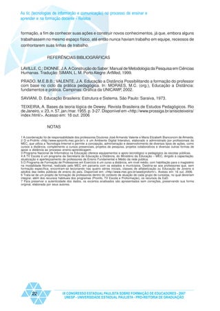 As tic (tecnologias de informação e comunicação) no processo de ensinar e
aprender e na formação docente - Relatos


formação, a fim de conhecer suas ações e construir novos conhecimentos, já que, embora alguns
trabalhassem no mesmo espaço físico, até então nunca haviam trabalho em equipe, receosos de
confrontarem suas linhas de trabalho.


                   REFERÊNCIAS BIBLIOGRÁFICAS

LAVILLE, C.; DIONNE, J.A. A Construção do Saber: Manual de Metodologia da Pesquisa em Ciências
Humanas. Tradução: SIMAN, L. M. Porto Alegre: ArtMed, 1999.

PRADO, M.E.B.B.; VALENTE, J.A. Educação a Distância Possibilitando a formação do professor
com base no ciclo da prática pedagógica. In: MORAES, M.C. (org.), Educação a Distância:
fundamentos e prática. Campinas: Gráfica da UNICAMP, 2002.

SAVIANI, D. Educação Brasileira: Estrutura e Sistema. São Paulo: Saraiva, 1973.

TEIXEIRA, A. Bases da teoria lógica de Dewey. Revista Brasileira de Estudos Pedagógicos. Rio
de Janeiro, v. 23, n. 57, jan./mar. 1955. p. 3-27. Disponível em <http://www.prossiga.br/anisioteixeira/
index.html/>. Acesso em: 18 out. 2006

                   NOTAS

1 A coordenação foi de responsabilidade dos professores Doutores José Armando Valente e Maria Elizabeth Bianconcini de Almeida.
2 O e-ProInfo <http://www.eproinfo.mec.gov.br/> é um Ambiente Digital Interativo, elaborado e administrado por profissionais do
MEC, que utiliza a Tecnologia Internet e permite a concepção, administração e desenvolvimento de diversos tipos de ações, como
cursos a distância, complemento a cursos presenciais, projetos de pesquisa, projetos colaborativos e diversas outras formas de
apoio a distância ao processo ensino-aprendizagem.
3 Programa Nacional de Informática na Educação oferece equipamentos e apoio tecnológico e pedagógico às escolas públicas.
4 A TV Escola é um programa da Secretaria de Educação a Distância, do Ministério da Educação – MEC, dirigido à capacitação,
atualização e aperfeiçoamento de professores de Ensino Fundamental e Médio da rede pública.
5 O Programa de Formação de Professores em Exercício é um curso a distância, em nível médio, com habilitação para o magistério
na modalidade Normal, realizado pelo MEC em parceria com os estados e municípios. Destina-se aos professores que, sem
formação específica, encontram-se lecionando nas quatro séries iniciais, classes de alfabetização ou Educação de Jovens e
adultos das redes públicas de ensino do país. Disponível em: <http://www.mec.gov.br/seed/proform/>. Acesso em: 16 out. 2006.
6 Trata-se de um projeto de formação de professores dentro do contexto de atuação de cada grupo de cursistas, no qual deveriam
integrar, além dos recursos habituais dos programas (Proinfo, TV Escola e Proformação), os recursos da EaD.
7 Para preservar a autenticidade dos dados, os excertos analisados são apresentados sem correções, preservando sua forma
original, elaborada por seus autores.




        22                    IX CONGRESSO ESTADUAL PAULISTA SOBRE FORMAÇÃO DE EDUCADORES - 2007
                               UNESP - UNIVERSIDADE ESTADUAL PAULISTA - PRO-REITORIA DE GRADUAÇÃO
 