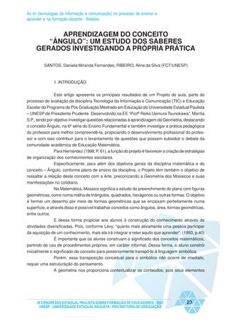 As tic (tecnologias de informação e comunicação) no processo de ensinar e
aprender e na formação docente - Relatos


           APRENDIZAGEM DO CONCEITO
        “ÂNGULO”: UM ESTUDO DOS SABERES
     GERADOS INVESTIGANDO A PRÓPRIA PRÁTICA

         SANTOS, Daniela Miranda Fernandes; RIBEIRO, Aline da Silva (FCT/UNESP)



               1. INTRODUÇÃO


             Este artigo apresenta os principais resultados de um Projeto de aula, parte do
processo de avaliação da disciplina Tecnologia da Informação e Comunicação (TIC) e Educação
Escolar do Programa de Pós Graduação Mestrado em Educação da Universidade Estadual Paulista
– UNESP de Presidente Prudente. Desenvolvido na EE “Profª Reiko Uemura Tsunokawa”, Marília
S.P., tendo por objetivo investigar questões relacionadas à aprendizagem da Geometria, destacando
o conceito Ângulo, na 6ª série do Ensino Fundamental e também investigar a prática pedagógica
do professor para melhor compreendê-la, propiciando o desenvolvimento profissional do profes-
sor e com isso contribuir para o levantamento de questões que possam subsidiar o debate da
comunidade acadêmica de Educação Matemática.
            Para Hernández (1998, P. 61), a função do projeto é favorecer a criação de estratégias
de organização dos conhecimentos escolares.
             Especificamente, para além dos objetivos gerais da disciplina matemática e do
conceito – Ângulo, conforme plano de ensino da disciplina, o Projeto têm também o objetivo de
ressaltar a relação deste conceito com a Arte, preconizando a Geometria dos Mosaicos e suas
manifestações no cotidiano.
             Na Matemática, Mosaico significa o estudo do preenchimento do plano com figuras
geométricas, como numa malha de triângulos, quadrados, hexágonos ou outras formas. O objetivo
é formar um desenho por meio de formas geométricas que se encaixam perfeitamente numa
superfície, e através disso é possível trabalhar conceitos como ângulos, área, formas geométricas,
entre outros.
               E dessa forma propiciar aos alunos à construção do conhecimento através de
atividades diversificadas. Pois, conforme Lévy, “quanto mais ativamente uma pessoa participar
da aquisição de um conhecimento, mais ela irá integrar e reter aquilo que aprender”. (1993, p.40)
              É importante que os alunos construam o significado dos conceitos matemáticos,
partindo do uso de procedimentos próprios, em caráter informal. Dessa forma, o aluno constrói
inicialmente o significado do conceito para posteriormente transpô-lo à linguagem simbólica.
             Porém, essa transposição conceitual para o simbólico não ocorre de imediato,
requer uma estruturação do pensamento.
               A geometria nos proporciona contextualizar os conteúdos, pois seus elementos




     IX CONGRESSO ESTADUAL PAULISTA SOBRE FORMAÇÃO DE EDUCADORES - 2007                 23
      UNESP - UNIVERSIDADE ESTADUAL PAULISTA - PRO-REITORIA DE GRADUAÇÃO
 