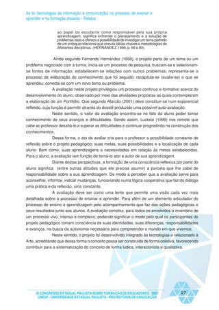 As tic (tecnologias de informação e comunicação) no processo de ensinar e
aprender e na formação docente - Relatos


                  ao papel do estudante como responsável pela sua própria
                  aprendizagem. significa enfrentar o planejamento e a solução de
                  problemas reais e oferece a possibilidade de investigar um tema partindo
                  de um enfoque relacional que vincula idéias-chaves e metodologias de
                  diferentes disciplinas. (HERNÁNDEZ,1998, p. 88 e 89).


             Ainda segundo Fernando Hernández (1998), o projeto parte de um tema ou um
problema negociado com a turma; inicia-se um processo de pesquisa; buscam-se e selecionam-
se fontes de informação; estabelecem-se relações com outros problemas; representa-se o
processo de elaboração do conhecimento que foi seguido; recapitula-se (avalia-se) o que se
aprendeu; conecta-se com um novo tema ou problema.
             A avaliação neste projeto privilegiou um processo contínuo e formativo acerca do
desenvolvimento do aluno, observado por meio das atividades propostas as quais contemplaram
a elaboração de um Portifólio. Que segundo Alarcão (2001) deve constituir-se num experencial
refletido, cuja função é permitir através do dossiê produzido uma possível auto-avaliação.
                 Neste sentido, o valor da avaliação encontra-se no fato do aluno poder tomar
conhecimento de seus avanços e dificuldades. Sendo assim, Luckesi (1999) nos remete que
cabe ao professor desafiá-lo a superar as dificuldades e continuar progredindo na construção dos
conhecimentos.
            Dessa forma, o ato de avaliar cria para o professor a possibilidade constante de
reflexão sobre o projeto pedagógico, suas metas, suas possibilidades e a localização de cada
aluno. Bem como, suas aprendizagens e necessidades em relação às metas estabelecidas.
Para o aluno, a avaliação tem função de torná-lo ator e autor de sua aprendizagem.
               Diante destas perspectivas, a formação de uma consciência reflexiva por parte do
aluno significa (entre outras atitudes que ele precisa asumir) a parcela que lhe cabe de
responsabilidade sobre a sua aprendizagem. De modo a perceber que a avaliação serve para
aconselhar, informar, indicar mudanças, funcionando numa lógica cooperativa que faz do diálogo
uma prática e da reflexão, uma constante.
             A avaliação deve ser como uma lente que permite uma visão cada vez mais
detalhada sobre o processo de ensinar e aprender. Para além de um elemento articulador do
processo de ensino e aprendizagem pelo acompanhamento que faz das ações pedagógicas e
seus resultados junto aos alunos. A avaliação constitui, para todos os envolvidos o inventário de
um processo vivo, intenso e complexo, podendo significar o modo pelo qual os participantes do
projeto pedagógico tomam consciência de suas identidades, suas diferenças, responsabilidades
e avanços, na busca da autonomia necessária para compreender o mundo em que vivemos.
              Neste sentido, o projeto foi desenvolvido integrado às tecnologias e relacionado à
Arte, acreditando que dessa forma o conceito possa ser construído de forma coletiva, favorecendo
contribuir para a sistematização do conceito de forma lúdica, interacionista e qualitativa.




     IX CONGRESSO ESTADUAL PAULISTA SOBRE FORMAÇÃO DE EDUCADORES - 2007                      27
      UNESP - UNIVERSIDADE ESTADUAL PAULISTA - PRO-REITORIA DE GRADUAÇÃO
 