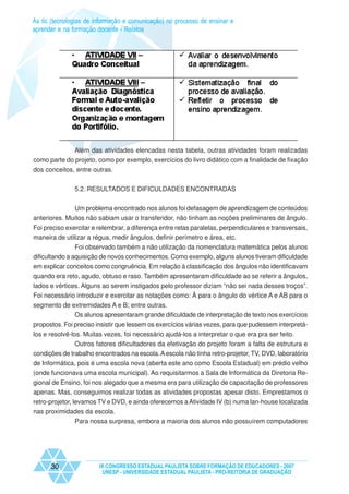 As tic (tecnologias de informação e comunicação) no processo de ensinar e
aprender e na formação docente - Relatos




              Além das atividades elencadas nesta tabela, outras atividades foram realizadas
como parte do projeto, como por exemplo, exercícios do livro didático com a finalidade de fixação
dos conceitos, entre outras.


               5.2. RESULTADOS E DIFICULDADES ENCONTRADAS


              Um problema encontrado nos alunos foi defasagem de aprendizagem de conteúdos
anteriores. Muitos não sabiam usar o transferidor, não tinham as noções preliminares de ângulo.
Foi preciso exercitar e relembrar, a diferença entre retas paralelas, perpendiculares e transversais,
maneira de utilizar a régua, medir ângulos, definir perímetro e área, etc.
                Foi observado também a não utilização da nomenclatura matemática pelos alunos
dificultando a aquisição de novos conhecimentos. Como exemplo, alguns alunos tiveram dificuldade
em explicar conceitos como congruência. Em relação à classificação dos ângulos não identificavam
quando era reto, agudo, obtuso e raso. Também apresentaram dificuldade ao se referir a ângulos,
lados e vértices. Alguns ao serem instigados pelo professor diziam “não sei nada desses troços”.
Foi necessário introduzir e exercitar as notações como: Â para o ângulo do vértice A e AB para o
segmento de extremidades A e B; entre outras.
             Os alunos apresentaram grande dificuldade de interpretação de texto nos exercícios
propostos. Foi preciso insistir que lessem os exercícios várias vezes, para que pudessem interpretá-
los e resolvê-los. Muitas vezes, foi necessário ajudá-los a interpretar o que era pra ser feito.
               Outros fatores dificultadores da efetivação do projeto foram a falta de estrutura e
condições de trabalho encontrados na escola. A escola não tinha retro-projetor, TV, DVD, laboratório
de Informática, pois é uma escola nova (aberta este ano como Escola Estadual) em prédio velho
(onde funcionava uma escola municipal). Ao requisitarmos a Sala de Informática da Diretoria Re-
gional de Ensino, foi nos alegado que a mesma era para utilização de capacitação de professores
apenas. Mas, conseguimos realizar todas as atividades propostas apesar disto. Emprestamos o
retro-projetor, levamos TV e DVD, e ainda oferecemos a Atividade IV (b) numa lan-house localizada
nas proximidades da escola.
               Para nossa surpresa, embora a maioria dos alunos não possuírem computadores




      30                IX CONGRESSO ESTADUAL PAULISTA SOBRE FORMAÇÃO DE EDUCADORES - 2007
                         UNESP - UNIVERSIDADE ESTADUAL PAULISTA - PRO-REITORIA DE GRADUAÇÃO
 
