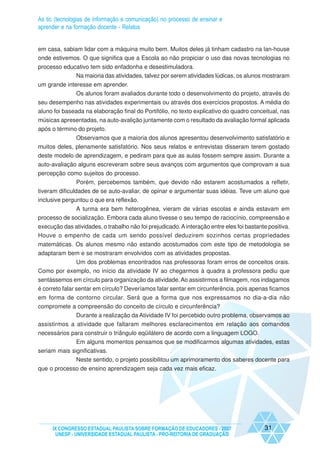 As tic (tecnologias de informação e comunicação) no processo de ensinar e
aprender e na formação docente - Relatos


em casa, sabiam lidar com a máquina muito bem. Muitos deles já tinham cadastro na lan-house
onde estivemos. O que significa que a Escola ao não propiciar o uso das novas tecnologias no
processo educativo tem sido enfadonha e desestimuladora.
             Na maioria das atividades, talvez por serem atividades lúdicas, os alunos mostraram
um grande interesse em aprender.
              Os alunos foram avaliados durante todo o desenvolvimento do projeto, através do
seu desempenho nas atividades experimentais ou através dos exercícios propostos. A média do
aluno foi baseada na elaboração final do Portifólio, no texto explicativo do quadro conceitual, nas
músicas apresentadas, na auto-avalição juntamente com o resultado da avaliação formal aplicada
após o término do projeto.
              Observamos que a maioria dos alunos apresentou desenvolvimento satisfatório e
muitos deles, plenamente satisfatório. Nos seus relatos e entrevistas disseram terem gostado
deste modelo de aprendizagem, e pediram para que as aulas fossem sempre assim. Durante a
auto-avaliação alguns escreveram sobre seus avanços com argumentos que comprovam a sua
percepção como sujeitos do processo.
            Porém, percebemos também, que devido não estarem acostumados a refletir,
tiveram dificuldades de se auto-avaliar, de opinar e argumentar suas idéias. Teve um aluno que
inclusive perguntou o que era reflexão.
              A turma era bem heterogênea, vieram de várias escolas e ainda estavam em
processo de socialização. Embora cada aluno tivesse o seu tempo de raciocínio, compreensão e
execução das atividades, o trabalho não foi prejudicado. A interação entre eles foi bastante positiva.
Houve o empenho de cada um sendo possível deduzirem sozinhos certas propriedades
matemáticas. Os alunos mesmo não estando acostumados com este tipo de metodologia se
adaptaram bem e se mostraram envolvidos com as atividades propostas.
            Um dos problemas encontrados nas professoras foram erros de conceitos orais.
Como por exemplo, no início da atividade IV ao chegarmos à quadra a professora pediu que
sentássemos em círculo para organização da atividade. Ao assistirmos a filmagem, nos indagamos
é correto falar sentar em círculo? Deveríamos falar sentar em circunferência, pois apenas ficamos
em forma de contorno circular. Será que a forma que nos expressamos no dia-a-dia não
compromete a compreensão do conceito de círculo e circunferência?
              Durante a realização da Atividade IV foi percebido outro problema, observamos ao
assistirmos a atividade que faltaram melhores esclarecimentos em relação aos comandos
necessários para construir o triângulo eqüilátero de acordo com a linguagem LOGO.
              Em alguns momentos pensamos que se modificarmos algumas atividades, estas
seriam mais significativas.
              Neste sentido, o projeto possibilitou um aprimoramento dos saberes docente para
que o processo de ensino aprendizagem seja cada vez mais eficaz.




     IX CONGRESSO ESTADUAL PAULISTA SOBRE FORMAÇÃO DE EDUCADORES - 2007                    31
      UNESP - UNIVERSIDADE ESTADUAL PAULISTA - PRO-REITORIA DE GRADUAÇÃO
 
