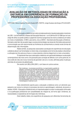 As tic (tecnologias de informação e comunicação) no processo de ensinar e
aprender e na formação docente - Relatos


   AVALIAÇÃO DE METODOLOGIAS DE EDUCAÇÃO A
    DISTÂNCIA EM EXPERIÊNCIA DE FORMAÇÃO DE
     PROFESSORES DA EDUCAÇÃO PROFISSIONAL

PIPITONE, Maria Angélica Penatti (Esalq/USP); RAFFO, Jorge Gustavo da Graça (FFLCH/USP)


               1. Introdução


              A educação a distância tem sido consideravelmente impulsionada pelos incentivos
da LDB – Lei de Diretrizes e Bases da Educação Nacional – Lei 9.394 de 20/12/1996 que em seu
artigo 80 atribui ao poder público o papel de incentivar programas de ensino a distância em todos
os níveis e modalidades. O MEC, para tanto, criou a SEED – Secretaria de Educação a Distância.
Somado a este fato não se pode negar o avanço da tecnologia nas áreas da informática educacional
e comunicação que vêm aproximando as fronteiras do conhecimento e criando novas formas de
disseminação das informações.
             Neste sentido, as pesquisas associadas à produção de experiências de educação
a distância devem ser fomentadas no interior das universidades como forma de ampliar e diversificar
a utilização da infra-estrutura física e o corpo docente e técnico disponível no meio universitário.
            É importante frisar que a educação a distância vem ganhando destaque na educação
contemporânea não mais como uma panacéia para correção de déficits e sim como parte de um
novo estilo de vida e de novas maneiras de aprender e de ver o mundo, definidas pelas mudanças
advindas do processo de globalização.
               De acordo com BELLONI (2001), com base em outros autores:

                  Tais mudanças - no processo econômico, na organização e gestão do
                  trabalho, no acesso ao mercado de trabalho, na cultura cada vez mais
                  mediatizada e mundializada - requerem transformações nos sistemas
                  educacionais que cedo ou tarde vão assumindo novas funções e
                  enfrentando novos desafios. O papel da educação na sociedade – a
                  definição de suas finalidades maiores – está se transformando e suas
                  estratégias vêm sendo modificadas de modo a responder às novas
                  demandas, notadamente com a introdução de meios técnicos e de
                  uma flexibilidade maior quanto à condições de acesso a currículos,
                  metodologias e materiais. (p.4)


               Este entendimento aponta para a educação a distância como um elemento que
passará a ser comum e rotineiro no processo de ensino e aprendizagem, sobretudo, de jovens e
adultos. A EAD – Educação a Distância terá um importante papel a cumprir na educação continuada
e na qualificação profissional com possibilidades de integrar-se, de forma ágil e dinâmica, às
necessidades e expectativas de formação dos indivíduos.
               Este trabalho relata uma experiência de pesquisa com diferentes ferramentas de




      34                IX CONGRESSO ESTADUAL PAULISTA SOBRE FORMAÇÃO DE EDUCADORES - 2007
                         UNESP - UNIVERSIDADE ESTADUAL PAULISTA - PRO-REITORIA DE GRADUAÇÃO
 