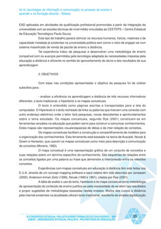 As tic (tecnologias de informação e comunicação) no processo de ensinar e
aprender e na formação docente - Relatos


EAD aplicadas em atividades de qualificação profissional promovidas a partir da integração da
universidade com as escolas técnicas de nível médio vinculadas ao CEETEPS – Centro Estadual
de Educação Tecnológica Paula Souza.
             Este tipo de trabalho parece otimizar os recursos humanos, físicos, materiais e de
capacidade instalada já existentes na universidade pública sem correr o risco de engajar-se num
sistema massificado de venda de pacote de ensino a distância.
             Tal experiência tratou de pesquisar e desenvolver uma metodologia de ensino
compatível com os avanços permitidos pela tecnologia adaptada às necessidades impostas pela
educação a distância e eficiente no sentido do aproveitamento do aluno e dos resultados de sua
aprendizagem.


               2. OBJETIVOS


               Com base nas condições apresentadas o objetivo da pesquisa foi de coletar
subsídios para:


                - analisar a eficiência na aprendizagem a distância de três recursos informativos
diferentes: o texto tradicional, o hipertexto e os mapas conceituais.
             O texto é entendido como páginas escritas e transportadas para a tela do
computador. O Hipertexto é o texto recheado de links ou palavras que marcam uma conexão com
outro endereço eletrônico onde o leitor fará pesquisas, novas descobertas e aprofundamentos
sobre o tema estudado. Os mapas conceituais, segundo Rye (2001) constituem-se em
ferramentas versáteis na educação que podem servir para construir e comunicar conhecimentos.
Estes mapas são representações visuais/espaciais de idéias e da inter-relação de conceitos.
              Os mapas conceituais facilitam a construção e compartilhamento de modelos para
a organização dos conhecimentos. Esta ferramenta está baseada na teoria de Ausubel, Novak &
Gowin e Hanesian, que usaram os mapas conceituais como meio para descrição e comunicação
de conceitos (Moreira, 1983).
              O mapa conceitual é uma representação gráfica de um conjunto de conceitos e
suas relações sobre um domínio específico do conhecimento. São esquemas de relações entre
os conceitos ligados por uma palavra ou frase que demonstre a interconexão entre os referidos
conceitos.
              Experiências com mapas conceituais em educação à distância têm sido feitas nos
E.U.A. através de um concept mapping software e seus relatos têm sido descritos por Jonassen
(2000), Anderson-Inman Zeitz (1999), Novak (1990 e 1991), citados por Rye (2001).
              A idéia de avaliar o uso do texto, hipertexto e do mapa conceitual como metodologia
de apresentação do conteúdo de ensino justifica-se pela necessidade de se aferir tais resultados
e propor sugestões de metodologias baseadas nestes ensaios. Muitos dos cursos a distância
pela internet existentes na atualidade utilizam texto tradicional, resultante da simples digitalização




     IX CONGRESSO ESTADUAL PAULISTA SOBRE FORMAÇÃO DE EDUCADORES - 2007                    35
      UNESP - UNIVERSIDADE ESTADUAL PAULISTA - PRO-REITORIA DE GRADUAÇÃO
 