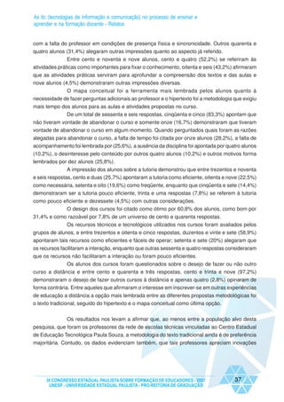 As tic (tecnologias de informação e comunicação) no processo de ensinar e
aprender e na formação docente - Relatos


com a falta do professor em condições de presença física e sincronicidade. Outros quarenta e
quatro alunos (31,4%) alegaram outras impressões quanto ao aspecto já referido.
               Entre cento e noventa e nove alunos, cento e quatro (52,2%) se referiram às
atividades práticas como importantes para fixar o conhecimento, oitenta e seis (43,2%) afirmaram
que as atividades práticas serviram para aprofundar a compreensão dos textos e das aulas e
nove alunos (4,5%) demonstraram outras impressões diversas.
             O mapa conceitual foi a ferramenta mais lembrada pelos alunos quanto à
necessidade de fazer perguntas adicionais ao professor e o hipertexto foi a metodologia que exigiu
mais tempo dos alunos para as aulas e atividades propostas no curso.
             De um total de sessenta e seis respostas, cinqüenta e cinco (83,3%) apontam que
não tiveram vontade de abandonar o curso e somente onze (16,7%) demonstraram que tiveram
vontade de abandonar o curso em algum momento. Quando perguntados quais foram as razões
alegadas para abandonar o curso, a falta de tempo foi citada por onze alunos (28,2%), a falta de
acompanhamento foi lembrada por (25,6%), a ausência da disciplina foi apontada por quatro alunos
(10,2%), o desinteresse pelo conteúdo por outros quatro alunos (10,2%) e outros motivos forma
lembrados por dez alunos (25,8%).
               A impressão dos alunos sobre a tutoria demonstrou que entre trezentos e noventa
e seis respostas, cento e duas (25,7%) apontaram a tutoria como eficiente, oitenta e nove (22,5%)
como necessária, setenta e oito (19,6%) como freqüente, enquanto que cinqüenta e sete (14,4%)
demonstraram ser a tutoria pouco eficiente, trinta e uma respostas (7,8%) se referem à tutoria
como pouco eficiente e dezessete (4,5%) com outras considerações.
            O design dos cursos foi citado como ótimo por 60,8% dos alunos, como bom por
31,4% e como razoável por 7,8% de um universo de cento e quarenta respostas.
            Os recursos técnicos e tecnológicos utilizados nos cursos foram avaliados pelos
grupos de alunos, e entre trezentos e oitenta e cinco respostas, duzentos e vinte e sete (58,9%)
apontaram tais recursos como eficientes e fáceis de operar; setenta e sete (20%) alegaram que
os recursos facilitaram a interação, enquanto que outras sessenta e quatro respostas consideraram
que os recursos não facilitaram a interação ou foram pouco eficientes.
              Os alunos dos cursos foram questionados sobre o desejo de fazer ou não outro
curso a distância e entre cento e quarenta e três respostas, cento e trinta e nove (97,2%)
demonstraram o desejo de fazer outros cursos à distância e apenas quatro (2,8%) opinaram de
forma contrária. Entre aqueles que afirmaram o interesse em inscrever-se em outras experiências
de educação a distância a opção mais lembrada entre as diferentes propostas metodológicas foi
o texto tradicional, seguido do hipertexto e o mapa conceitual como última opção.


              Os resultados nos levam a afirmar que, ao menos entre a população alvo desta
pesquisa, que foram os professores da rede de escolas técnicas vinculadas ao Centro Estadual
de Educação Tecnológica Paula Souza, a metodologia do texto tradicional ainda é de preferência
majoritária. Contudo, os dados evidenciam também, que tais professores apreciam inovações




     IX CONGRESSO ESTADUAL PAULISTA SOBRE FORMAÇÃO DE EDUCADORES - 2007                 37
      UNESP - UNIVERSIDADE ESTADUAL PAULISTA - PRO-REITORIA DE GRADUAÇÃO
 