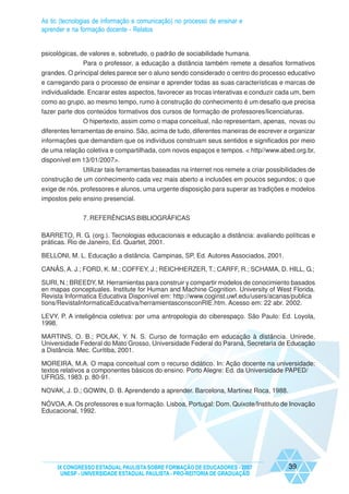 As tic (tecnologias de informação e comunicação) no processo de ensinar e
aprender e na formação docente - Relatos


psicológicas, de valores e, sobretudo, o padrão de sociabilidade humana.
               Para o professor, a educação a distância também remete a desafios formativos
grandes. O principal deles parece ser o aluno sendo considerado o centro do processo educativo
e carregando para o processo de ensinar e aprender todas as suas características e marcas de
individualidade. Encarar estes aspectos, favorecer as trocas interativas e conduzir cada um, bem
como ao grupo, ao mesmo tempo, rumo à construção do conhecimento é um desafio que precisa
fazer parte dos conteúdos formativos dos cursos de formação de professores/licenciaturas.
              O hipertexto, assim como o mapa conceitual, não representam, apenas, novas ou
diferentes ferramentas de ensino. São, acima de tudo, diferentes maneiras de escrever e organizar
informações que demandam que os indivíduos construam seus sentidos e significados por meio
de uma relação coletiva e compartilhada, com novos espaços e tempos. < http//www.abed.org.br,
disponível em 13/01/2007>.
              Utilizar tais ferramentas baseadas na internet nos remete a criar possibilidades de
construção de um conhecimento cada vez mais aberto a inclusões em poucos segundos; o que
exige de nós, professores e alunos, uma urgente disposição para superar as tradições e modelos
impostos pelo ensino presencial.


               7. REFERÊNCIAS BIBLIOGRÁFICAS

BARRETO, R. G. (org.). Tecnologias educacionais e educação a distância: avaliando políticas e
práticas. Rio de Janeiro, Ed. Quartet, 2001.

BELLONI, M. L. Educação a distância. Campinas, SP, Ed. Autores Associados, 2001.

CANÃS, A. J.; FORD, K. M.; COFFEY, J.; REICHHERZER, T.; CARFF, R.; SCHAMA, D. HILL, G.;

SURI, N.; BREEDY, M. Herramientas para construir y compartir modelos de conocimiento basados
en mapas conceptuales. Institute for Human and Machine Cognition. University of West Florida.
Revista Informatica Educativa Disponível em: http://www.coginst.uwf.edu/users/acanas/publica
tions/RevistaInformaticaEducativa/herramientasconsconRIE.htm. Acesso em: 22 abr. 2002.

LEVY, P. A inteligência coletiva: por uma antropologia do ciberespaço. São Paulo: Ed. Loyola,
1998.

MARTINS, O. B.; POLAK, Y. N. S. Curso de formação em educação à distância. Unirede,
Universidade Federal do Mato Grosso, Universidade Federal do Paraná, Secretaria de Educação
a Distância. Mec. Curitiba, 2001.

MOREIRA, M.A. O mapa conceitual com o recurso didático. In: Ação docente na universidade:
textos relativos a componentes básicos do ensino. Porto Alegre: Ed. da Universidade PAPED/
UFRGS, 1983. p. 80-91.

NOVAK, J. D.; GOWIN, D. B. Aprendendo a aprender. Barcelona, Martinez Roca, 1988.

NÓVOA, A. Os professores e sua formação. Lisboa, Portugal: Dom. Quixote/Instituto de Inovação
Educacional, 1992.




     IX CONGRESSO ESTADUAL PAULISTA SOBRE FORMAÇÃO DE EDUCADORES - 2007                39
      UNESP - UNIVERSIDADE ESTADUAL PAULISTA - PRO-REITORIA DE GRADUAÇÃO
 