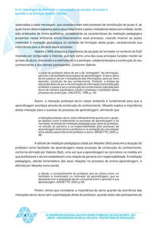 As tic (tecnologias de informação e comunicação) no processo de ensinar e
aprender e na formação docente - Relatos


associadas a cada mensagem, que caracterizaram este processo de constituição do grupo 4, as
quais foram desencadeadas pelos seus integrantes e pelos mediadores desta comunidade, tendo
sido analisadas de forma qualitativa, considerando as características da mediação pedagógica
presentes nesse ambiente virtual.Descrevemos esse processo, visando mostrar as ações
referentes à mediação pedagógica no contexto de formação deste grupo, caracterizando sua
importância para a eficácia deste processo.
             Valente (1999) enfatiza a importância da atuação do formador no contexto da EaD
mediada por computador e Internet, que tem como uma das suas principais funções manter-se
ao lado do aluno, motivando-o e estimulando-o a participar, colaborando para a construção do seu
conhecimento e dos demais participantes. Conforme Valente:

                  o papel do professor deixa de ser o de “entregador” da informação,
                  para ser o de facilitador do processo de aprendizagem. O aluno deixa
                  de ser passivo, de ser o receptáculo das informações, para ser ativo
                  aprendiz, construtor do seu conhecimento. Portanto, a ênfase da
                  educação deixa de ser a memorização da informação transmitida pelo
                  professor e passa a ser a construção do conhecimento realizada pelo
                  aluno de maneira significativa, sendo o professor o facilitador desse
                  processo de construção. (VALENTE, 1999, p. 18)


            Assim, a interação professor-aluno nesse ambiente é fundamental para que a
aprendizagem aconteça através da construção do conhecimento. Masetto explica a importância
dessa interação para o sucesso do processo de aprendizagem, afirmando que

                  a interação professor-aluno, tanto individualmente quanto com o grupo,
                  se destaca como fundamental no processo de aprendizagem e se
                  manifesta na atitude de mediação pedagógica por parte do professor,
                  na atitude de parceria e co-responsabilidade pelo processo de
                  aprendizagem entre aluno e professor e na aceitação de uma relação
                  entre adultos assumida entre professor e aluno. (MASETTO, 2003, p.
                  48)


             A atitude de mediação pedagógica citada por Masetto (Ibid) presume a atuação do
professor como facilitador da aprendizagem nesse processo de construção do conhecimento,
conforme afirmado por Valente (Ibid), uma vez que a aprendizagem se concretiza na medida em
que professores e alunos estabelecem uma relação de parceria com responsabilidade. A mediação
pedagógica, atitude fomentadora das boas relações no processo de ensino-aprendizagem, é
definida por Masetto como sendo

                  a atitude, o comportamento do professor que se coloca como um
                  facilitador e incentivador ou motivador da aprendizagem, que se
                  apresenta com a disposição de ser uma ponte entre o aprendiz e sua
                  aprendizagem. (MASETTO, 2003, p.48)


              Porém, temos que considerar a importância do aluno quando da ocorrência das
interações aluno-aluno sem a participação direta do professor, quando estes são participantes de




       4                IX CONGRESSO ESTADUAL PAULISTA SOBRE FORMAÇÃO DE EDUCADORES - 2007
                         UNESP - UNIVERSIDADE ESTADUAL PAULISTA - PRO-REITORIA DE GRADUAÇÃO
 