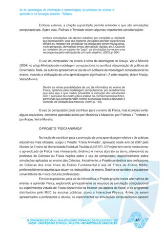 As tic (tecnologias de informação e comunicação) no processo de ensinar e
aprender e na formação docente - Relatos


             Embora extensa, a citação supracitada permite entender o que são simulações
computacionais. Sobre elas, Fiolhais e Trindade tecem algumas importantes considerações:

                    embora simulações não devam substituir por completo a realidade
                    que representam, elas são bastante úteis para abordar experiências
                    difíceis ou impossíveis de realizar na prática (por serem muito caras,
                    muito perigosas, demasiado lentas, demasiado rápidas, etc.). Quando
                    se revestem de um caráter de “jogo”, as simulações fornecem uma
                    recompensa pela realização de um certo objetivo. (2003, p. 264)


               O uso do computador no ensino é tema da abordagem de Araújo, Veit e Moreira
(2004) no artigo Atividades de modelagem computacional no auxílio à interpretação de gráficos de
Cinemática. Nele, os autores apresentam o uso de um software de modelagem computacional no
ensino, visando a efetivação de uma aprendizagem significativa1. A este respeito, dizem Araújo,
Veit e Moreira:

                    Dentre as várias possibilidades de uso da informática ao ensino de
                    Física, optamos pela modelagem computacional, por acreditarmos
                    que esta seja a que melhor possibilita a interação dos estudantes
                    com o processo de construção e análise do conhecimento científico,
                    permitindo que compreendam melhor os modelos físicos e discutam o
                    contexto de validade dos mesmos. (idem, p. 183)


                  O uso do computador pode contribuir para o ensino de Física, mas é preciso evitar
alguns equívocos, conforme apontado acima por Medeiros e Medeiros, por Fiolhais e Trindade e
por Araújo, Veit e Moreira.


                  O PROJETO “FÍSICA ANIMADA”


                  No intuito de contribuir para a promoção de uma aprendizagem efetiva e de práticas
educativas mais eficazes, surgiu o Projeto “Física Animada”, aprovado neste ano de 2007 pelo
Núcleo de Ensino da Universidade Estadual Paulista (UNESP). O Projeto tem como metas tornar
o aprendizado de Física mais interessante, dinâmico e menos abstrato ao aluno, oferecendo ao
professor de Ciências ou Física noções sobre o uso do computador, especificamente sobre
simulações aplicadas ao ensino das Ciências. Inicialmente, o Projeto se destina aos professores
de Ciências dos anos finais do Ensino Fundamental e aos de Física do Ensino Médio,
preferencialmente àqueles que atuam na rede pública de ensino. Destina-se também a estudantes
universitários de Física (futuros professores).
              Em outras palavras, pela via da informática, o Projeto propõe meios alternativos de
ensinar e aprender Física, explorando principalmente os recursos de simulação computacional
ou experimentos virtuais de Física disponíveis na Internet (os applets de física) e os programas
distribuídos pelo MEC às escolas públicas, como o Interactive Physics. Antes de serem
apresentados a professores e alunos, os experimentos ou simulações computacionais passam




     IX CONGRESSO ESTADUAL PAULISTA SOBRE FORMAÇÃO DE EDUCADORES - 2007                      43
      UNESP - UNIVERSIDADE ESTADUAL PAULISTA - PRO-REITORIA DE GRADUAÇÃO
 