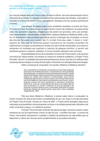 As tic (tecnologias de informação e comunicação) no processo de ensinar e
aprender e na formação docente - Relatos


por uma pré-seleção feita pelo Grupo a partir de alguns critérios, tais como apresentação visual e
relevância do conteúdo. Em seguida, os experimentos selecionados são testados, executados e
inseridos no contexto de teorias físicas, para posterior utilização junto aos usuários (professores
e alunos).
              Uma seleção de applets poder trazer excelentes resultados no ensino de Física,
em todos os níveis. Naturalmente que os experimentos virtuais não substituem os experimentos
reais, mas apresentam algumas vantagens que não podem ser ignoradas, como, por exemplo,
maior acessibilidade e interatividade. Gaddis (2000), citada por Medeiros e Medeiros (2002, p. 80),
fez um levantamento das principais justificativas quanto à utilização das simulações no ensino
das ciências. De acordo com a autora, são 15, no total. Entre elas, estão: 1) reduzir o “ruído”
cognitivo de modo que os estudantes possam concentrar-se nos conceitos envolvidos nos
experimentos; 2) engajar os estudantes em tarefas com alto nível de interatividade; 3) envolver os
estudantes em atividades que explicitem a natureza da pesquisa científica; 4) permitir aos
estudantes gerarem e testarem hipóteses; 5) tornar conceitos abstratos mais concretos.
               As possibilidades de uso do computador no ensino de Física existem, mas é preciso
concretizá-las. Nesse sentido, nas escolas ou mesmo em ambiente acadêmico, o Projeto “Física
Animada” intervém na realidade educacional de professores e alunos, levando-os à reflexão sobre
a presença das tecnologias no campo da Educação e motivando-os à utilização dessas tecnologias.
               Sobre a presença do computador nas escolas, Medeiros e Medeiros advertem:

                  Se o computador for introduzido nas escolas sem que haja mudanças
                  estruturais nos métodos de ensino, no treinamento e nas expectativas
                  dos professores e na própria estrutura administrativa da escola, o poder
                  educacional dessas máquinas será bastante reduzido. Computadores
                  podem ser usados para melhorar a produtividade, para ensinar
                  habilidades básicas que envolvam prática, para fornecer alternativas
                  aos livros didáticos e para deixar os professores mais livres e, assim,
                  poderem ensinar aos seus estudantes a resolverem problemas
                  específicos. Contudo, computadores não devem ser usados apenas
                  para automatizar, ou mesmo, amplificar os erros do passado e do
                  presente. É preciso observar que o computador pode tanto encorajar
                  brilhantes práticas de estudo quanto outras bem menos refletidas
                  (Oppenheimer, 1997).


               Pelo que dizem Medeiros e Medeiros, é preciso saber utilizar o computador na
escola; é preciso ter clareza dos limites e possibilidades de seu uso. Essa é uma das premissas
do Projeto Física Animada. Iniciado em março de 2007, o Projeto prevê atividades (algumas já
realizadas) que possibilitem aos participantes conhecer a tecnologia apresentada utilizando-a de
modo consciente e seguro, na medida do possível.
             O Grupo “Física Animada” pretende não apenas divulgar, incentivar e propor modos
interativos de uso de experimentos virtuais na sala de aula - e também fora dela - no ensino de
Física, mas também acompanhar e subsidiar o trabalho de professores da rede pública que se
disponham a utilizar tais recursos como complementares à sua prática educativa.




      44                IX CONGRESSO ESTADUAL PAULISTA SOBRE FORMAÇÃO DE EDUCADORES - 2007
                         UNESP - UNIVERSIDADE ESTADUAL PAULISTA - PRO-REITORIA DE GRADUAÇÃO
 