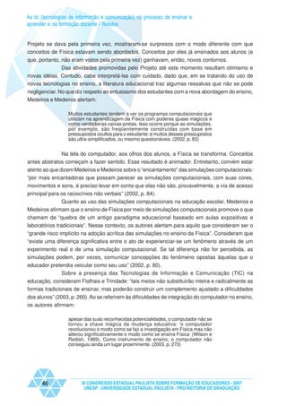 As tic (tecnologias de informação e comunicação) no processo de ensinar e
aprender e na formação docente - Relatos


Projeto se dava pela primeira vez, mostraram-se surpresos com o modo diferente com que
conceitos de Física estavam sendo abordados. Conceitos por eles já ensinados aos alunos (e
que, portanto, não eram vistos pela primeira vez) ganhavam, então, novos contornos.
               Das atividades promovidas pelo Projeto até este momento resultam otimismo e
novas idéias. Contudo, cabe interpretá-las com cuidado, dado que, em se tratando do uso de
novas tecnologias no ensino, a literatura educacional traz algumas ressalvas que não se pode
negligenciar. No que diz respeito ao entusiasmo dos estudantes com a nova abordagem do ensino,
Medeiros e Medeiros alertam:

                  Muitos estudantes tendem a ver os programas computacionais que
                  utilizam na aprendizagem da Física com poderes quase mágicos e
                  como verdadeiras caixas-pretas. Isso ocorre porque as simulações,
                  por exemplo, são freqüentemente construídas com base em
                  pressupostos ocultos para o estudante; e muitos desses pressupostos
                  são ultra-simplificados, ou mesmo questionáveis. (2002, p. 83)


              Na tela do computador, aos olhos dos alunos, a Física se transforma. Conceitos
antes abstratos começam a fazer sentido. Esse resultado é animador. Entretanto, convém estar
atento ao que dizem Medeiros e Medeiros sobre o “encantamento” das simulações computacionais:
“por mais encantadoras que possam parecer as simulações computacionais, com suas cores,
movimentos e sons, é preciso levar em conta que elas não são, provavelmente, a via de acesso
principal para os raciocínios não verbais” (2002, p. 84).
              Quanto ao uso das simulações computacionais na educação escolar, Medeiros e
Medeiros afirmam que o ensino de Física por meio de simulações computacionais promove o que
chamam de “quebra de um antigo paradigma educacional baseado em aulas expositivas e
laboratórios tradicionais”. Nesse contexto, os autores alertam para aquilo que consideram ser o
“grande risco implícito na adoção acrítica das simulações no ensino da Física”. Consideram que
“existe uma diferença significativa entre o ato de experienciar-se um fenômeno através de um
experimento real e de uma simulação computacional. Se tal diferença não for percebida, as
simulações podem, por vezes, comunicar concepções do fenômeno opostas àquelas que o
educador pretendia veicular como seu uso” (2002, p. 80).
              Sobre a presença das Tecnologias de Informação e Comunicação (TIC) na
educação, consideram Fiolhais e Trindade: “tais meios não substituirão inteira e radicalmente as
formas tradicionais de ensinar, mas poderão construir um complemento ajustado a dificuldades
dos alunos” (2003, p. 260). Ao se referirem às dificuldades de integração do computador no ensino,
os autores afirmam:

                  apesar das suas reconhecidas potencialidades, o computador não se
                  tornou a chave mágica da mudança educativa: ‘o computador
                  revolucionou o modo como se faz a investigação em Física mas não
                  alterou significativamente o modo como se ensina Física’ (Wilson e
                  Redish, 1989). Como instrumento de ensino, o computador não
                  conseguiu ainda um lugar proeminente. (2003, p. 270)




      46                IX CONGRESSO ESTADUAL PAULISTA SOBRE FORMAÇÃO DE EDUCADORES - 2007
                         UNESP - UNIVERSIDADE ESTADUAL PAULISTA - PRO-REITORIA DE GRADUAÇÃO
 