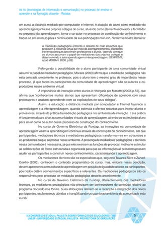As tic (tecnologias de informação e comunicação) no processo de ensinar e
aprender e na formação docente - Relatos


um curso a distância mediado por computador e Internet. A atuação do aluno como mediador da
aprendizagem junto aos próprios colegas do curso, atuando como elemento motivador e facilitador
no processo da aprendizagem, torna-o co-autor no processo de construção do conhecimento e
traduz-se em estímulo para a continuidade da sua participação no curso, conforme mostra Behrens:

                  A mediação pedagógica enfrenta o desafio de criar situações que
                  propiciem a presença virtual por meio de acompanhamentos, interações
                  e orientações que aproximam professores e alunos, fazendo com que
                  os alunos assumam o papel de mediadores dos próprios colegas e
                  desenvolvendo a auto-aprendizagem e interaprendizagem. (BEHRENS;
                  apud MORAN, 2000, p.82)


             Reforçando a possibilidade de o aluno participante de uma comunidade virtual
assumir o papel de mediador pedagógico, Moraes (2003) afirma que a mediação pedagógica não
está centrada unicamente no professor, pois o aluno tem o mesmo grau de importância nesse
processo, já que todos os participantes da comunidade de aprendizagem são co-autores e co-
produtores nesse ambiente virtual.
              A importância da interação entre alunos é reforçada por Masetto (2003, p.55), que
afirma que “conhecemos muitos alunos que apresentam dificuldade de aprender com seus
professores e acabam aprendendo com as explicações de seus colegas”.
            Assim, a educação a distância mediada por computador e Internet favorece a
aprendizagem e a interaprendizagem, quando estimula e oferece recursos para interar alunos e
professores, através da prática da mediação pedagógica nos ambientes de interação. Essa prática
é fundamental para criar as comunidades virtuais de aprendizagem, através do estímulo do aluno
para atuar como co-autor desse processo de construção do conhecimento.
              No curso de Governo Eletrônico da Fundap, as interações na comunidade de
aprendizagem visam à aprendizagem contínua através da construção do conhecimento, em que
participantes, mediadores técnicos e mediadores pedagógicos transformam-se em co-autores e
co-produtores do que se produz nesse ambiente. A presença de mediadores pedagógicos e técnicos
nessa comunidade é necessária, já que eles exercem as funções de provocar, motivar e estimular
as colaborações de forma estruturada e organizada para que as informações ali presentes possam
ajudar os participantes a construir novos conhecimentos, caracterizando a aprendizagem.
             Os mediadores técnicos são os especialistas que, segundo Tavares-Silva e Zahed-
Coelho (2003), conhecem o conteúdo programático do curso, mas, embora nessa condição,
devem aparecer na comunidade de aprendizagem em posição de igualdade a todos os participantes,
pois todos detêm conhecimentos específicos e relevantes. Os mediadores pedagógicos são os
responsáveis pelo processo de mediação pedagógica descrito anteriormente.
              No curso de Governo Eletrônico da Fundap, diferentemente dos mediadores
técnicos, os mediadores pedagógicos não precisam ser conhecedores do conteúdo relativo ao
programa discutido nos fóruns. Suas atribuições referem-se a recepção e integração dos novos
participantes, esclarecendo dúvidas e tranqüilizando-os quanto ao ambiente da comunidade e do
curso.




     IX CONGRESSO ESTADUAL PAULISTA SOBRE FORMAÇÃO DE EDUCADORES - 2007                  5
      UNESP - UNIVERSIDADE ESTADUAL PAULISTA - PRO-REITORIA DE GRADUAÇÃO
 