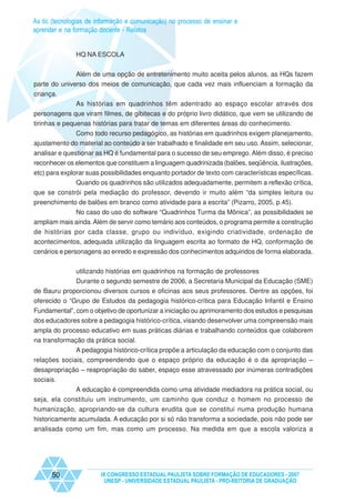 As tic (tecnologias de informação e comunicação) no processo de ensinar e
aprender e na formação docente - Relatos


               HQ NA ESCOLA


              Além de uma opção de entretenimento muito aceita pelos alunos, as HQs fazem
parte do universo dos meios de comunicação, que cada vez mais influenciam a formação da
criança.
               As histórias em quadrinhos têm adentrado ao espaço escolar através dos
personagens que viram filmes, de gibitecas e do próprio livro didático, que vem se utilizando de
tirinhas e pequenas histórias para tratar de temas em diferentes áreas do conhecimento.
             Como todo recurso pedagógico, as histórias em quadrinhos exigem planejamento,
ajustamento do material ao conteúdo a ser trabalhado e finalidade em seu uso. Assim, selecionar,
analisar e questionar as HQ é fundamental para o sucesso de seu emprego. Além disso, é preciso
reconhecer os elementos que constituem a linguagem quadrinizada (balões, seqüência, ilustrações,
etc) para explorar suas possibilidades enquanto portador de texto com características específicas.
               Quando os quadrinhos são utilizados adequadamente, permitem a reflexão crítica,
que se constrói pela mediação do professor, devendo ir muito além “da simples leitura ou
preenchimento de balões em branco como atividade para a escrita” (Pizarro, 2005, p.45).
             No caso do uso do software “Quadrinhos Turma da Mônica”, as possibilidades se
ampliam mais ainda. Além de servir como temário aos conteúdos, o programa permite a construção
de histórias por cada classe, grupo ou indivíduo, exigindo criatividade, ordenação de
acontecimentos, adequada utilização da linguagem escrita ao formato de HQ, conformação de
cenários e personagens ao enredo e expressão dos conhecimentos adquiridos de forma elaborada.


               utilizando histórias em quadrinhos na formação de professores
               Durante o segundo semestre de 2006, a Secretaria Municipal da Educação (SME)
de Bauru proporcionou diversos cursos e oficinas aos seus professores. Dentre as opções, foi
oferecido o “Grupo de Estudos da pedagogia histórico-crítica para Educação Infantil e Ensino
Fundamental”, com o objetivo de oportunizar a iniciação ou aprimoramento dos estudos e pesquisas
dos educadores sobre a pedagogia histórico-crítica, visando desenvolver uma compreensão mais
ampla do processo educativo em suas práticas diárias e trabalhando conteúdos que colaborem
na transformação da prática social.
              A pedagogia histórico-crítica propõe a articulação da educação com o conjunto das
relações sociais, compreendendo que o espaço próprio da educação é o da apropriação –
desapropriação – reapropriação do saber, espaço esse atravessado por inúmeras contradições
sociais.
             A educação é compreendida como uma atividade mediadora na prática social, ou
seja, ela constituiu um instrumento, um caminho que conduz o homem no processo de
humanização, apropriando-se da cultura erudita que se constitui numa produção humana
historicamente acumulada. A educação por si só não transforma a sociedade, pois não pode ser
analisada como um fim, mas como um processo. Na medida em que a escola valoriza a




      50                IX CONGRESSO ESTADUAL PAULISTA SOBRE FORMAÇÃO DE EDUCADORES - 2007
                         UNESP - UNIVERSIDADE ESTADUAL PAULISTA - PRO-REITORIA DE GRADUAÇÃO
 