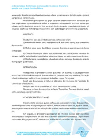 As tic (tecnologias de informação e comunicação) no processo de ensinar e
aprender e na formação docente - Relatos


apropriação do saber construído pela sociedade, ela se torna integrante do todo social e poderá
agir para sua transformação.
              Os docentes participantes do grupo deveriam desenvolver várias atividades que
lhes propiciassem oportunidades de refletir e expressar a compreensão sobre os temas que
estavam sendo abordados nos encontros semanais. Assim, uma das propostas organizadas foi
utilizando o software de histórias em quadrinhos com a abordagem anteriormente apresentada.


                OBJETIVOS


                Os objetivos para as atividades com os professores foram:
                a) Possibilitar o contato com a linguagem das HQs de forma a enriquecer o repertório
dos docentes;
                b) Refletir sobre o uso das HQs no processo de ensino e aprendizagem de forma
pedagógica;
             c) Oferecer informação básica aos professores para utilização dos recursos do
software de HQs, estimulando a curiosidade e o interesse destes em aprimorarem suas técnicas;
              d) Oportunizar a expressão dos educadores sobre o conteúdo dos estudos através
da linguagem quadrinizada.


                METODOLOGIA


                Participantes: 25 professores, sendo que vinte e um atuam ou na Educação Infantil
ou no Ciclo I do Ensino Fundamental, duas são diretoras (uma creche e uma escola de Educação
Infantil) e dois atuam no Ciclo II, nas disciplinas de Inglês e Língua Portuguesa.
             Local: sala de cursos da prefeitura e laboratório de informática da Faculdade de
Ciências da Unesp (Bauru).
                Duração: seis horas presenciais e 3 horas de estudo extra classe.
                Recursos: revistas de quadrinhos, software “Quadrinhos Turma da Mônica”, papel
sulfite, canetas e projetor multimídia.


                ATIVIDADES DESENVOLVIDAS


              Inicialmente foi solicitado que os professores analisassem revistas de quadrinhos,
atentando para a forma de organização das histórias, letras ilustrativas de títulos, tipos de balões,
personagens e suas características, utilização dos quadros, cenários que ambientam as histórias,
etc.
              Em seguida, os professores participaram de reflexões teóricas sobre questões
relacionadas ao comportamento em sala de aula e diante do ensino informatizado. Depois foram
introduzidos à linguagem das HQ, retomando a análise inicial que haviam feito (figuras 1 e 2).




     IX CONGRESSO ESTADUAL PAULISTA SOBRE FORMAÇÃO DE EDUCADORES - 2007                   51
      UNESP - UNIVERSIDADE ESTADUAL PAULISTA - PRO-REITORIA DE GRADUAÇÃO
 