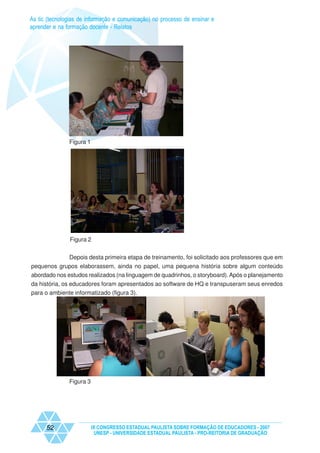 As tic (tecnologias de informação e comunicação) no processo de ensinar e
aprender e na formação docente - Relatos




               Figura 1




               Figura 2


               Depois desta primeira etapa de treinamento, foi solicitado aos professores que em
pequenos grupos elaborassem, ainda no papel, uma pequena história sobre algum conteúdo
abordado nos estudos realizados (na linguagem de quadrinhos, o storyboard). Após o planejamento
da história, os educadores foram apresentados ao software de HQ e transpuseram seus enredos
para o ambiente informatizado (figura 3).




               Figura 3




      52                  IX CONGRESSO ESTADUAL PAULISTA SOBRE FORMAÇÃO DE EDUCADORES - 2007
                           UNESP - UNIVERSIDADE ESTADUAL PAULISTA - PRO-REITORIA DE GRADUAÇÃO
 