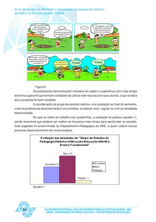As tic (tecnologias de informação e comunicação) no processo de ensinar e
aprender e na formação docente - Relatos




                Figura 6
               Os professores demonstraram interesse em repetir a experiência com mais tempo
de forma a garantir que tenham condições de utilizar este recurso com seus alunos, o que sinaliza
que a proposta foi bem recebida.
              A coordenação do grupo de estudos realizou uma avaliação ao final do semestre,
onde os professores deveriam atribuir os conceitos: excelente, bom, regular ou ruim às atividades
desenvolvidas.
             No que se refere ao trabalho com quadrinhos, a avaliação foi positiva (quadro 1),
sendo recorrente que poderia ser melhor se houvesse mais tempo para aprofundar os estudos.
Esta sugestão foi encaminhada ao Departamento Pedagógico da SME, a quem caberá futuras
parcerias desenvolvimento de novos projetos.




               Quadro 1




      54                IX CONGRESSO ESTADUAL PAULISTA SOBRE FORMAÇÃO DE EDUCADORES - 2007
                         UNESP - UNIVERSIDADE ESTADUAL PAULISTA - PRO-REITORIA DE GRADUAÇÃO
 